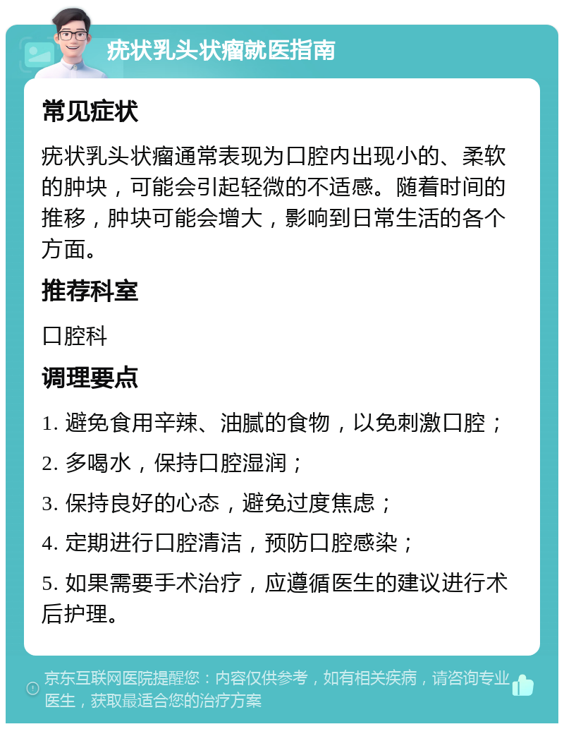 疣状乳头状瘤就医指南 常见症状 疣状乳头状瘤通常表现为口腔内出现小的、柔软的肿块，可能会引起轻微的不适感。随着时间的推移，肿块可能会增大，影响到日常生活的各个方面。 推荐科室 口腔科 调理要点 1. 避免食用辛辣、油腻的食物，以免刺激口腔； 2. 多喝水，保持口腔湿润； 3. 保持良好的心态，避免过度焦虑； 4. 定期进行口腔清洁，预防口腔感染； 5. 如果需要手术治疗，应遵循医生的建议进行术后护理。