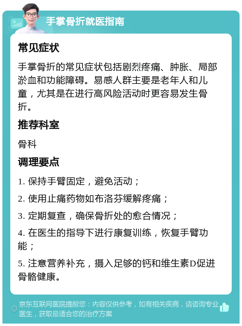 手掌骨折就医指南 常见症状 手掌骨折的常见症状包括剧烈疼痛、肿胀、局部淤血和功能障碍。易感人群主要是老年人和儿童，尤其是在进行高风险活动时更容易发生骨折。 推荐科室 骨科 调理要点 1. 保持手臂固定，避免活动； 2. 使用止痛药物如布洛芬缓解疼痛； 3. 定期复查，确保骨折处的愈合情况； 4. 在医生的指导下进行康复训练，恢复手臂功能； 5. 注意营养补充，摄入足够的钙和维生素D促进骨骼健康。