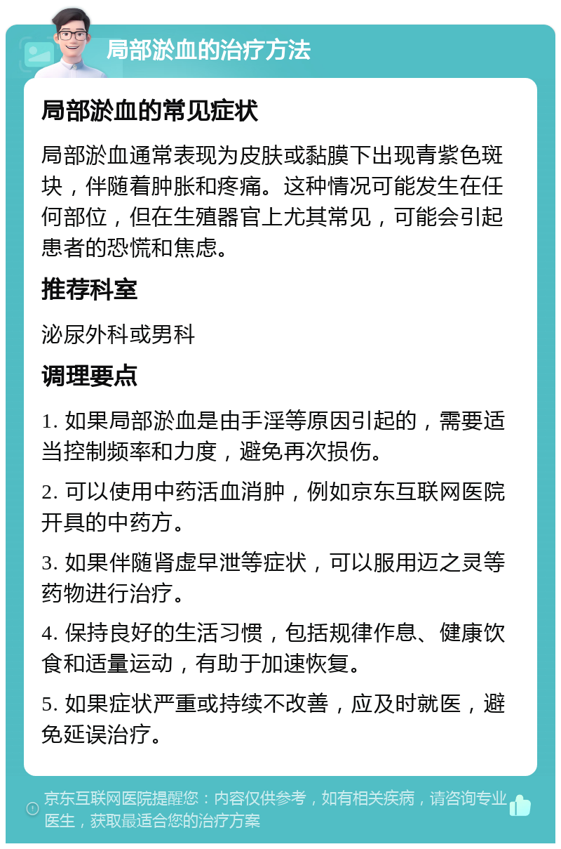 局部淤血的治疗方法 局部淤血的常见症状 局部淤血通常表现为皮肤或黏膜下出现青紫色斑块，伴随着肿胀和疼痛。这种情况可能发生在任何部位，但在生殖器官上尤其常见，可能会引起患者的恐慌和焦虑。 推荐科室 泌尿外科或男科 调理要点 1. 如果局部淤血是由手淫等原因引起的，需要适当控制频率和力度，避免再次损伤。 2. 可以使用中药活血消肿，例如京东互联网医院开具的中药方。 3. 如果伴随肾虚早泄等症状，可以服用迈之灵等药物进行治疗。 4. 保持良好的生活习惯，包括规律作息、健康饮食和适量运动，有助于加速恢复。 5. 如果症状严重或持续不改善，应及时就医，避免延误治疗。