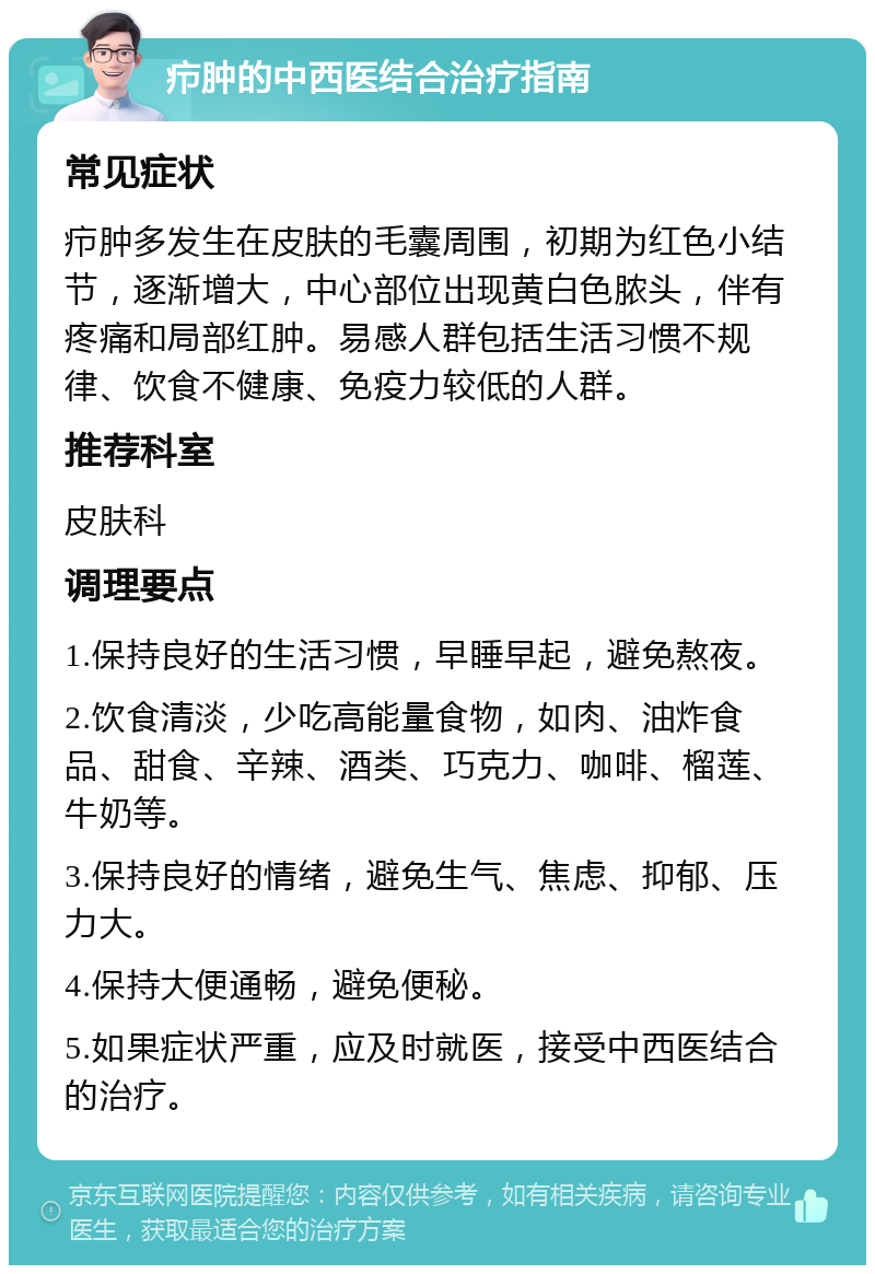 疖肿的中西医结合治疗指南 常见症状 疖肿多发生在皮肤的毛囊周围，初期为红色小结节，逐渐增大，中心部位出现黄白色脓头，伴有疼痛和局部红肿。易感人群包括生活习惯不规律、饮食不健康、免疫力较低的人群。 推荐科室 皮肤科 调理要点 1.保持良好的生活习惯，早睡早起，避免熬夜。 2.饮食清淡，少吃高能量食物，如肉、油炸食品、甜食、辛辣、酒类、巧克力、咖啡、榴莲、牛奶等。 3.保持良好的情绪，避免生气、焦虑、抑郁、压力大。 4.保持大便通畅，避免便秘。 5.如果症状严重，应及时就医，接受中西医结合的治疗。