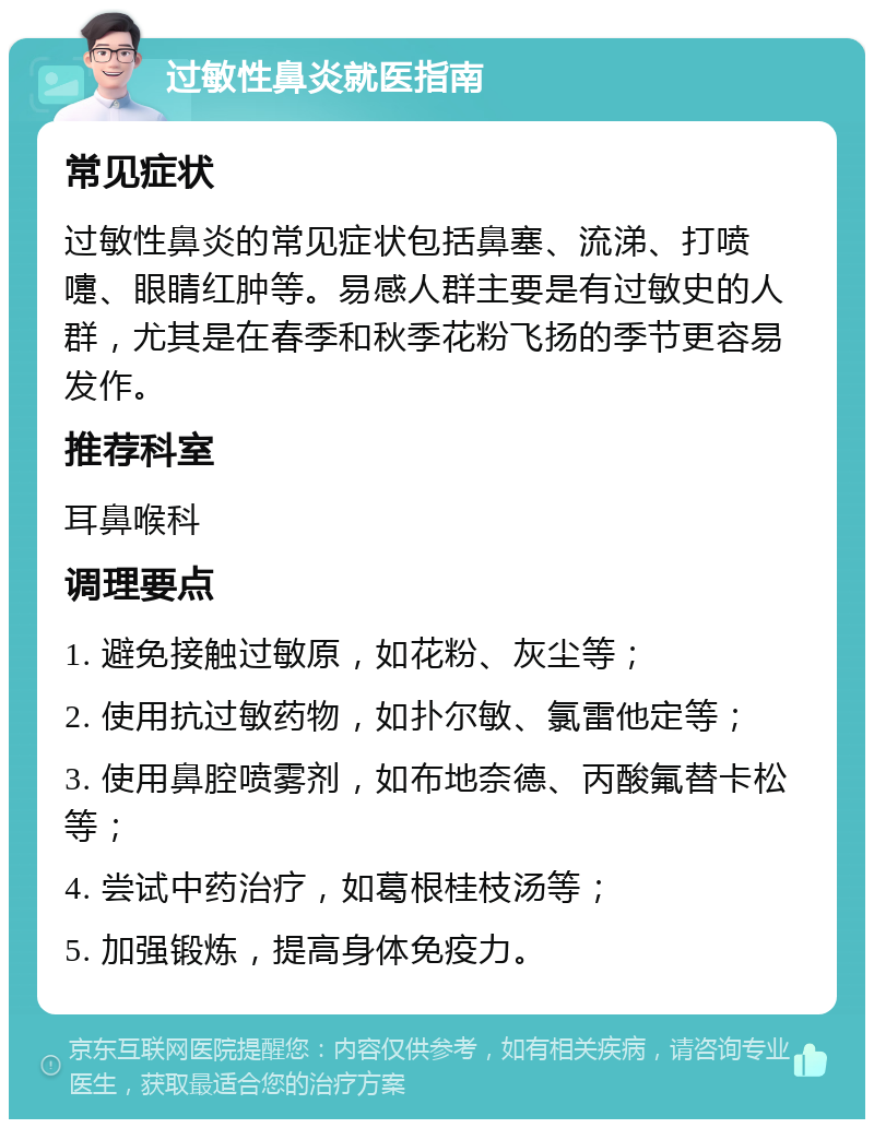 过敏性鼻炎就医指南 常见症状 过敏性鼻炎的常见症状包括鼻塞、流涕、打喷嚏、眼睛红肿等。易感人群主要是有过敏史的人群，尤其是在春季和秋季花粉飞扬的季节更容易发作。 推荐科室 耳鼻喉科 调理要点 1. 避免接触过敏原，如花粉、灰尘等； 2. 使用抗过敏药物，如扑尔敏、氯雷他定等； 3. 使用鼻腔喷雾剂，如布地奈德、丙酸氟替卡松等； 4. 尝试中药治疗，如葛根桂枝汤等； 5. 加强锻炼，提高身体免疫力。