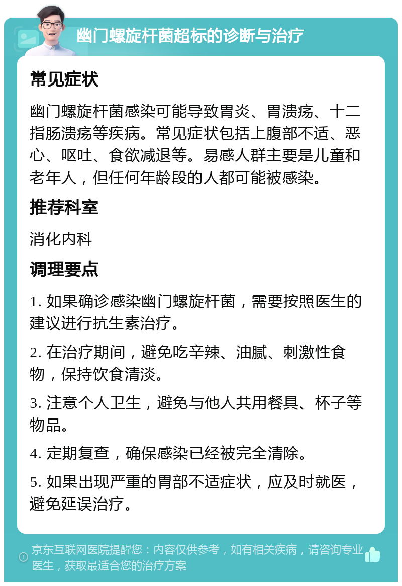 幽门螺旋杆菌超标的诊断与治疗 常见症状 幽门螺旋杆菌感染可能导致胃炎、胃溃疡、十二指肠溃疡等疾病。常见症状包括上腹部不适、恶心、呕吐、食欲减退等。易感人群主要是儿童和老年人，但任何年龄段的人都可能被感染。 推荐科室 消化内科 调理要点 1. 如果确诊感染幽门螺旋杆菌，需要按照医生的建议进行抗生素治疗。 2. 在治疗期间，避免吃辛辣、油腻、刺激性食物，保持饮食清淡。 3. 注意个人卫生，避免与他人共用餐具、杯子等物品。 4. 定期复查，确保感染已经被完全清除。 5. 如果出现严重的胃部不适症状，应及时就医，避免延误治疗。