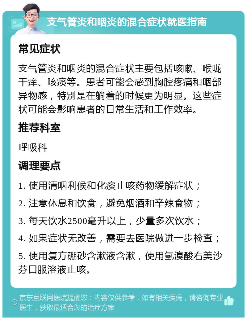 支气管炎和咽炎的混合症状就医指南 常见症状 支气管炎和咽炎的混合症状主要包括咳嗽、喉咙干痒、咳痰等。患者可能会感到胸腔疼痛和咽部异物感，特别是在躺着的时候更为明显。这些症状可能会影响患者的日常生活和工作效率。 推荐科室 呼吸科 调理要点 1. 使用清咽利候和化痰止咳药物缓解症状； 2. 注意休息和饮食，避免烟酒和辛辣食物； 3. 每天饮水2500毫升以上，少量多次饮水； 4. 如果症状无改善，需要去医院做进一步检查； 5. 使用复方硼砂含漱液含漱，使用氢溴酸右美沙芬口服溶液止咳。