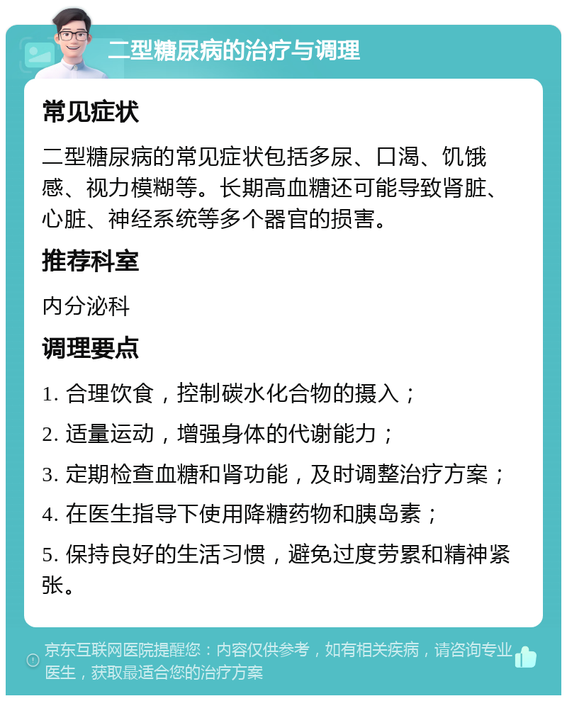 二型糖尿病的治疗与调理 常见症状 二型糖尿病的常见症状包括多尿、口渴、饥饿感、视力模糊等。长期高血糖还可能导致肾脏、心脏、神经系统等多个器官的损害。 推荐科室 内分泌科 调理要点 1. 合理饮食，控制碳水化合物的摄入； 2. 适量运动，增强身体的代谢能力； 3. 定期检查血糖和肾功能，及时调整治疗方案； 4. 在医生指导下使用降糖药物和胰岛素； 5. 保持良好的生活习惯，避免过度劳累和精神紧张。