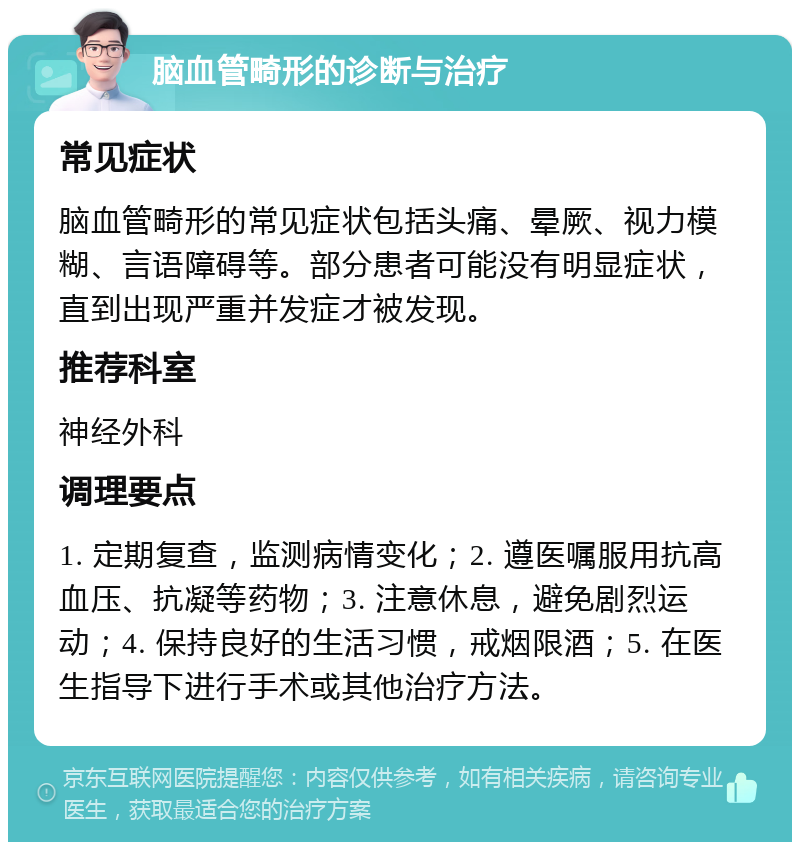 脑血管畸形的诊断与治疗 常见症状 脑血管畸形的常见症状包括头痛、晕厥、视力模糊、言语障碍等。部分患者可能没有明显症状，直到出现严重并发症才被发现。 推荐科室 神经外科 调理要点 1. 定期复查，监测病情变化；2. 遵医嘱服用抗高血压、抗凝等药物；3. 注意休息，避免剧烈运动；4. 保持良好的生活习惯，戒烟限酒；5. 在医生指导下进行手术或其他治疗方法。