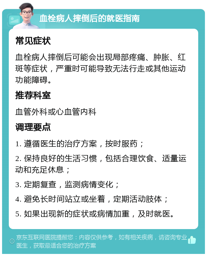 血栓病人摔倒后的就医指南 常见症状 血栓病人摔倒后可能会出现局部疼痛、肿胀、红斑等症状，严重时可能导致无法行走或其他运动功能障碍。 推荐科室 血管外科或心血管内科 调理要点 1. 遵循医生的治疗方案，按时服药； 2. 保持良好的生活习惯，包括合理饮食、适量运动和充足休息； 3. 定期复查，监测病情变化； 4. 避免长时间站立或坐着，定期活动肢体； 5. 如果出现新的症状或病情加重，及时就医。