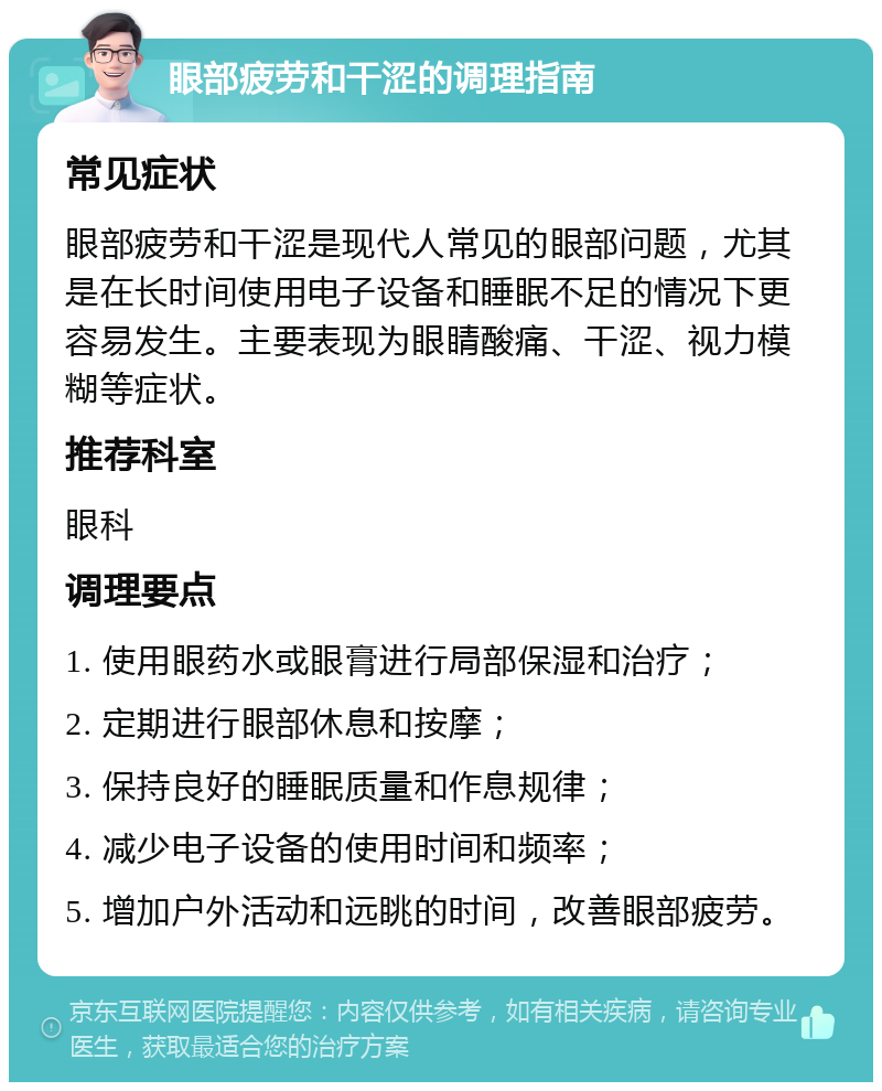 眼部疲劳和干涩的调理指南 常见症状 眼部疲劳和干涩是现代人常见的眼部问题，尤其是在长时间使用电子设备和睡眠不足的情况下更容易发生。主要表现为眼睛酸痛、干涩、视力模糊等症状。 推荐科室 眼科 调理要点 1. 使用眼药水或眼膏进行局部保湿和治疗； 2. 定期进行眼部休息和按摩； 3. 保持良好的睡眠质量和作息规律； 4. 减少电子设备的使用时间和频率； 5. 增加户外活动和远眺的时间，改善眼部疲劳。