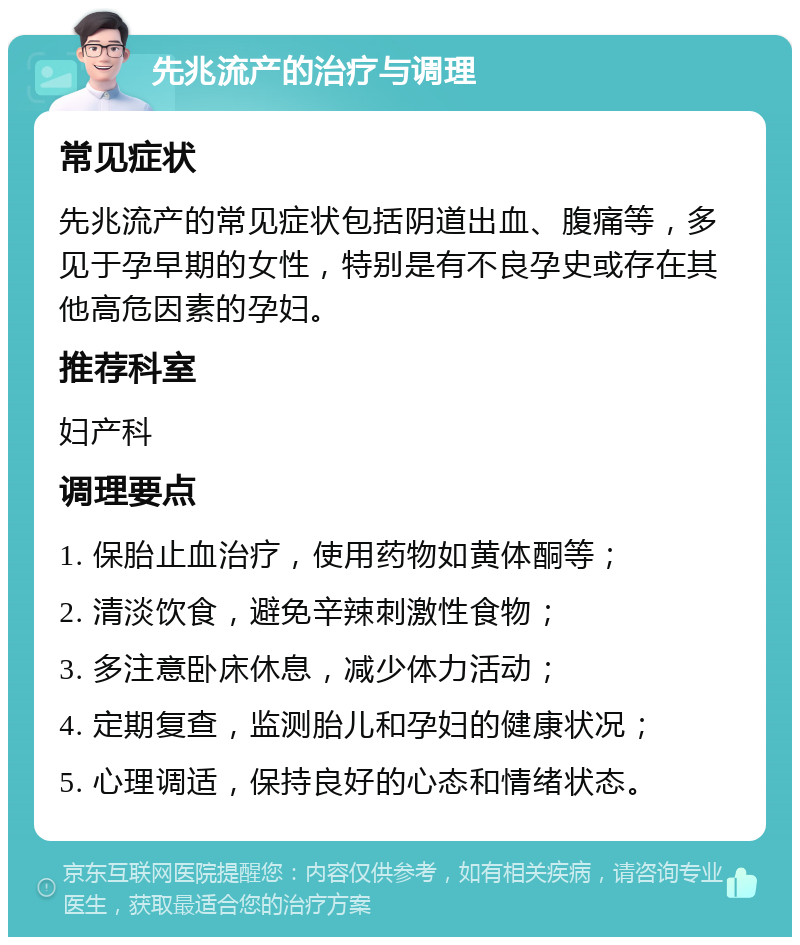 先兆流产的治疗与调理 常见症状 先兆流产的常见症状包括阴道出血、腹痛等，多见于孕早期的女性，特别是有不良孕史或存在其他高危因素的孕妇。 推荐科室 妇产科 调理要点 1. 保胎止血治疗，使用药物如黄体酮等； 2. 清淡饮食，避免辛辣刺激性食物； 3. 多注意卧床休息，减少体力活动； 4. 定期复查，监测胎儿和孕妇的健康状况； 5. 心理调适，保持良好的心态和情绪状态。