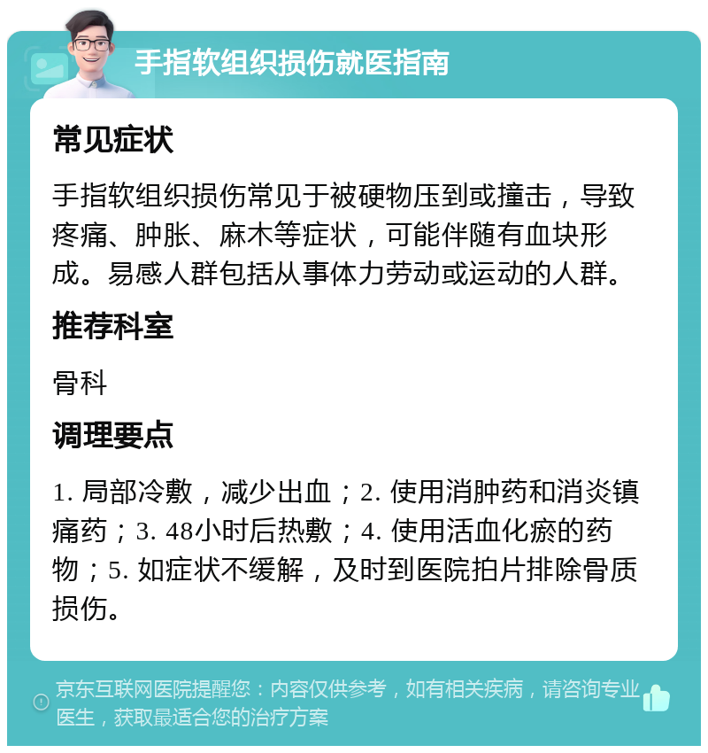 手指软组织损伤就医指南 常见症状 手指软组织损伤常见于被硬物压到或撞击，导致疼痛、肿胀、麻木等症状，可能伴随有血块形成。易感人群包括从事体力劳动或运动的人群。 推荐科室 骨科 调理要点 1. 局部冷敷，减少出血；2. 使用消肿药和消炎镇痛药；3. 48小时后热敷；4. 使用活血化瘀的药物；5. 如症状不缓解，及时到医院拍片排除骨质损伤。