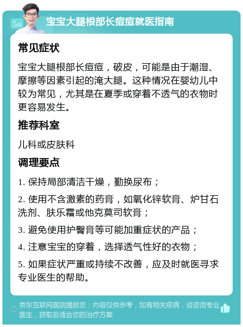 宝宝大腿根部长痘痘就医指南 常见症状 宝宝大腿根部长痘痘，破皮，可能是由于潮湿、摩擦等因素引起的淹大腿。这种情况在婴幼儿中较为常见，尤其是在夏季或穿着不透气的衣物时更容易发生。 推荐科室 儿科或皮肤科 调理要点 1. 保持局部清洁干燥，勤换尿布； 2. 使用不含激素的药膏，如氧化锌软膏、炉甘石洗剂、肤乐霜或他克莫司软膏； 3. 避免使用护臀膏等可能加重症状的产品； 4. 注意宝宝的穿着，选择透气性好的衣物； 5. 如果症状严重或持续不改善，应及时就医寻求专业医生的帮助。