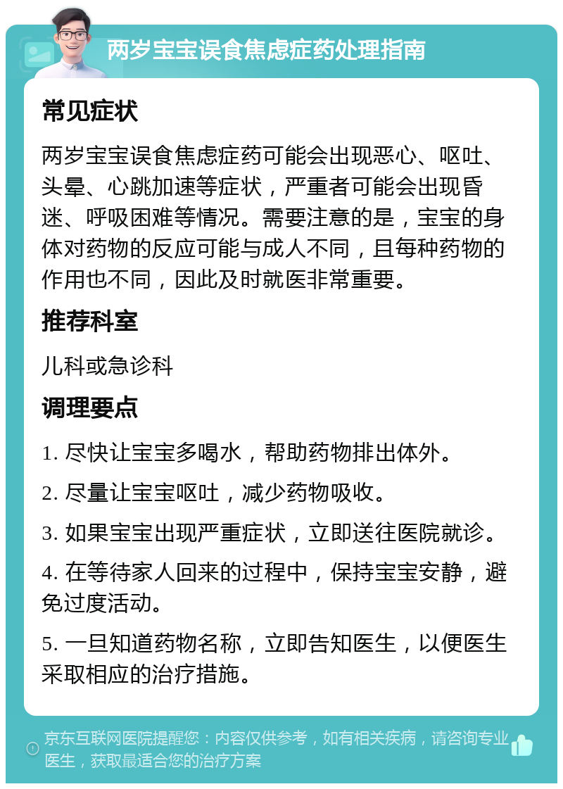 两岁宝宝误食焦虑症药处理指南 常见症状 两岁宝宝误食焦虑症药可能会出现恶心、呕吐、头晕、心跳加速等症状，严重者可能会出现昏迷、呼吸困难等情况。需要注意的是，宝宝的身体对药物的反应可能与成人不同，且每种药物的作用也不同，因此及时就医非常重要。 推荐科室 儿科或急诊科 调理要点 1. 尽快让宝宝多喝水，帮助药物排出体外。 2. 尽量让宝宝呕吐，减少药物吸收。 3. 如果宝宝出现严重症状，立即送往医院就诊。 4. 在等待家人回来的过程中，保持宝宝安静，避免过度活动。 5. 一旦知道药物名称，立即告知医生，以便医生采取相应的治疗措施。