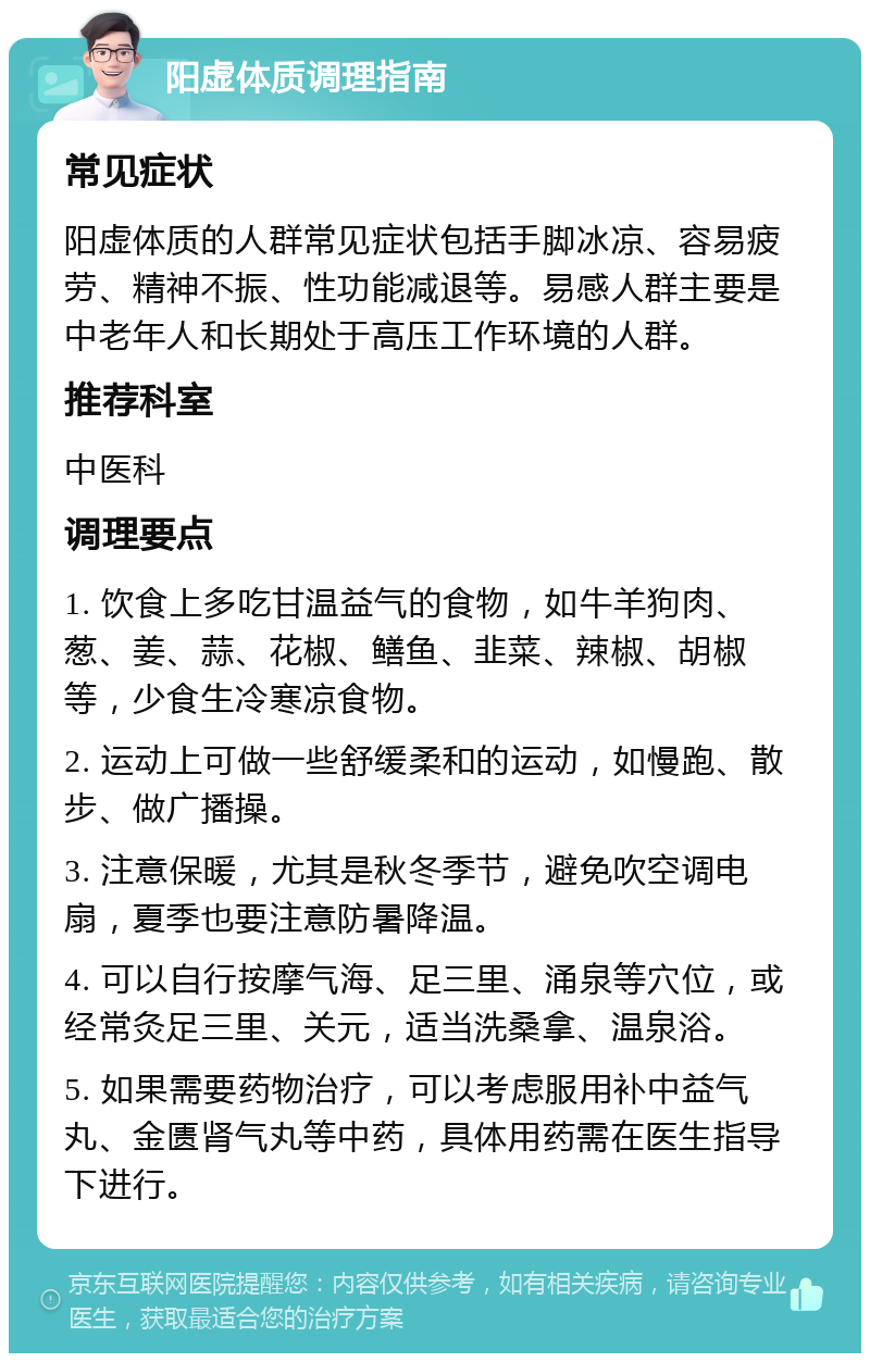 阳虚体质调理指南 常见症状 阳虚体质的人群常见症状包括手脚冰凉、容易疲劳、精神不振、性功能减退等。易感人群主要是中老年人和长期处于高压工作环境的人群。 推荐科室 中医科 调理要点 1. 饮食上多吃甘温益气的食物，如牛羊狗肉、葱、姜、蒜、花椒、鳝鱼、韭菜、辣椒、胡椒等，少食生冷寒凉食物。 2. 运动上可做一些舒缓柔和的运动，如慢跑、散步、做广播操。 3. 注意保暖，尤其是秋冬季节，避免吹空调电扇，夏季也要注意防暑降温。 4. 可以自行按摩气海、足三里、涌泉等穴位，或经常灸足三里、关元，适当洗桑拿、温泉浴。 5. 如果需要药物治疗，可以考虑服用补中益气丸、金匮肾气丸等中药，具体用药需在医生指导下进行。