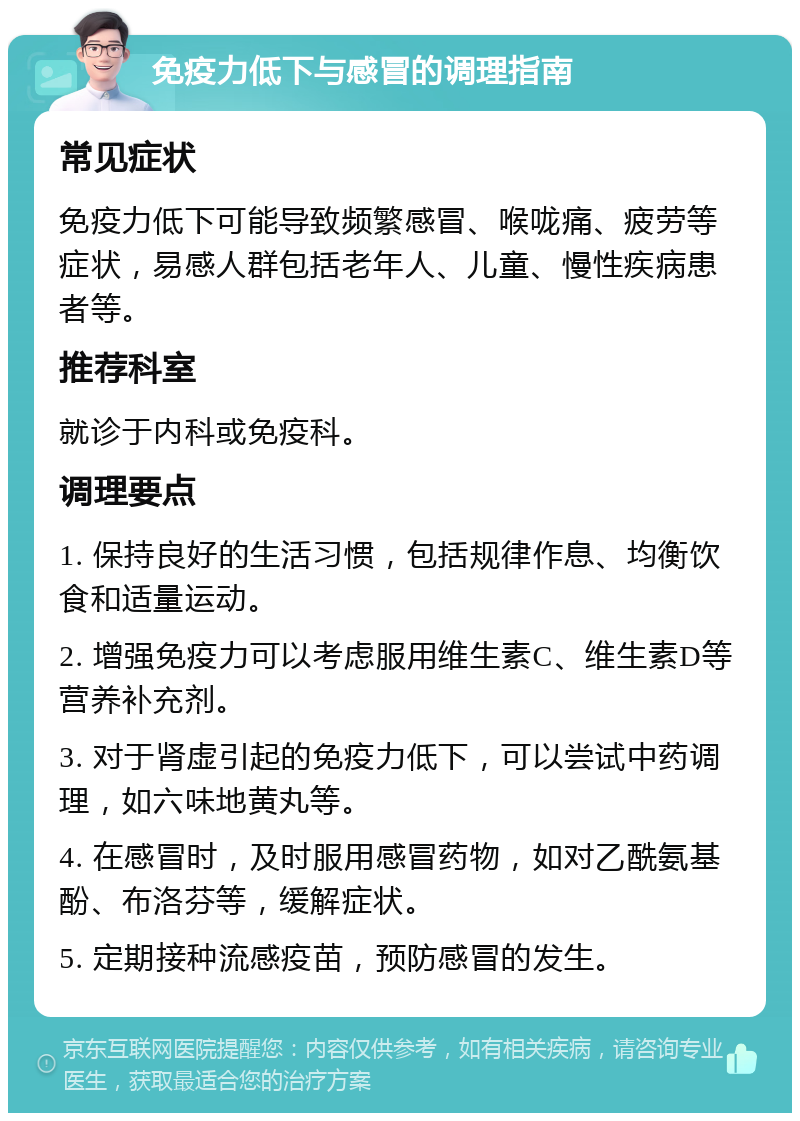 免疫力低下与感冒的调理指南 常见症状 免疫力低下可能导致频繁感冒、喉咙痛、疲劳等症状，易感人群包括老年人、儿童、慢性疾病患者等。 推荐科室 就诊于内科或免疫科。 调理要点 1. 保持良好的生活习惯，包括规律作息、均衡饮食和适量运动。 2. 增强免疫力可以考虑服用维生素C、维生素D等营养补充剂。 3. 对于肾虚引起的免疫力低下，可以尝试中药调理，如六味地黄丸等。 4. 在感冒时，及时服用感冒药物，如对乙酰氨基酚、布洛芬等，缓解症状。 5. 定期接种流感疫苗，预防感冒的发生。