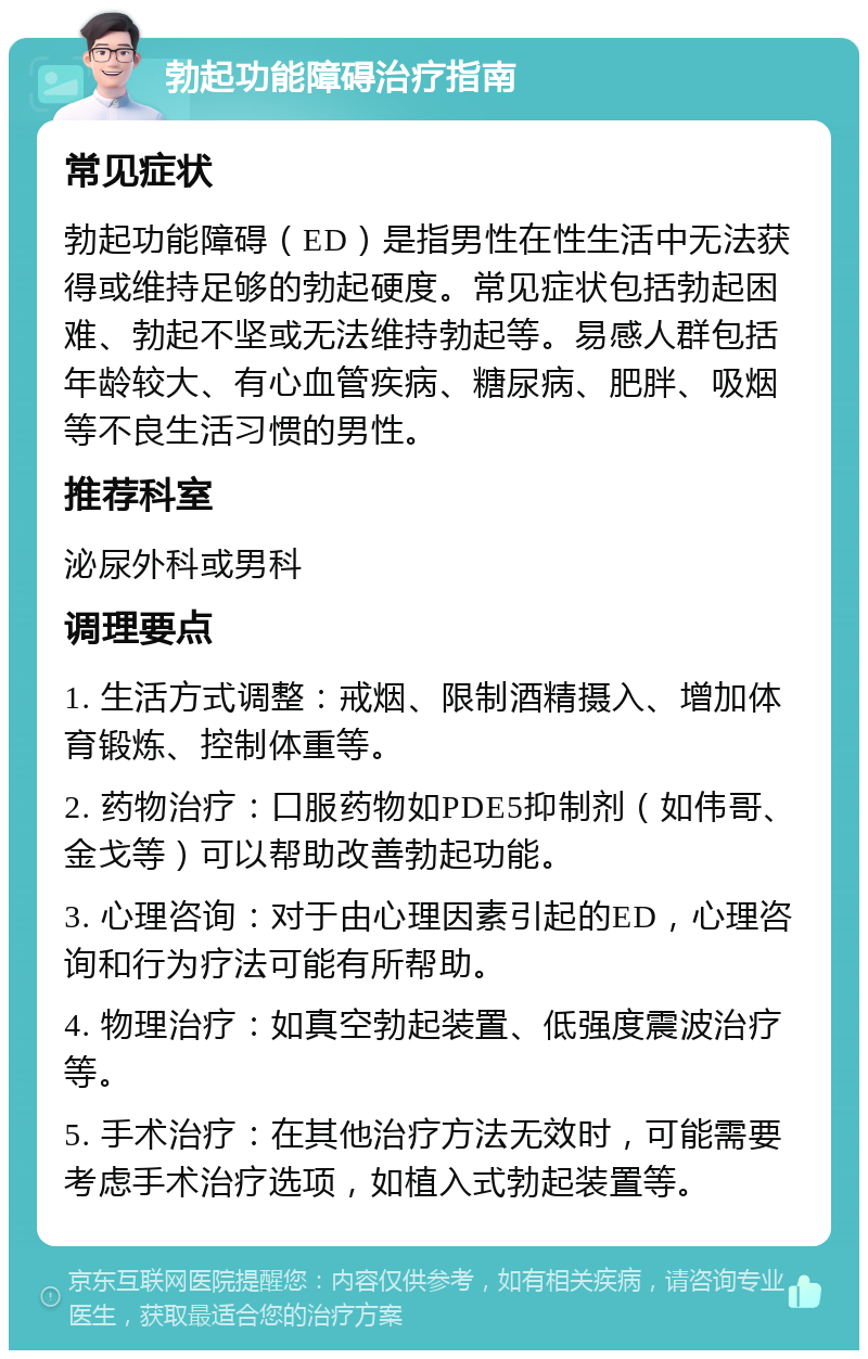 勃起功能障碍治疗指南 常见症状 勃起功能障碍（ED）是指男性在性生活中无法获得或维持足够的勃起硬度。常见症状包括勃起困难、勃起不坚或无法维持勃起等。易感人群包括年龄较大、有心血管疾病、糖尿病、肥胖、吸烟等不良生活习惯的男性。 推荐科室 泌尿外科或男科 调理要点 1. 生活方式调整：戒烟、限制酒精摄入、增加体育锻炼、控制体重等。 2. 药物治疗：口服药物如PDE5抑制剂（如伟哥、金戈等）可以帮助改善勃起功能。 3. 心理咨询：对于由心理因素引起的ED，心理咨询和行为疗法可能有所帮助。 4. 物理治疗：如真空勃起装置、低强度震波治疗等。 5. 手术治疗：在其他治疗方法无效时，可能需要考虑手术治疗选项，如植入式勃起装置等。