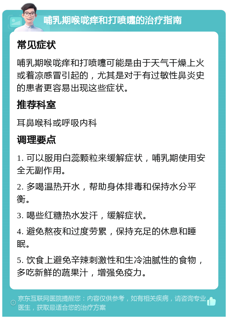 哺乳期喉咙痒和打喷嚏的治疗指南 常见症状 哺乳期喉咙痒和打喷嚏可能是由于天气干燥上火或着凉感冒引起的，尤其是对于有过敏性鼻炎史的患者更容易出现这些症状。 推荐科室 耳鼻喉科或呼吸内科 调理要点 1. 可以服用白蕊颗粒来缓解症状，哺乳期使用安全无副作用。 2. 多喝温热开水，帮助身体排毒和保持水分平衡。 3. 喝些红糖热水发汗，缓解症状。 4. 避免熬夜和过度劳累，保持充足的休息和睡眠。 5. 饮食上避免辛辣刺激性和生冷油腻性的食物，多吃新鲜的蔬果汁，增强免疫力。