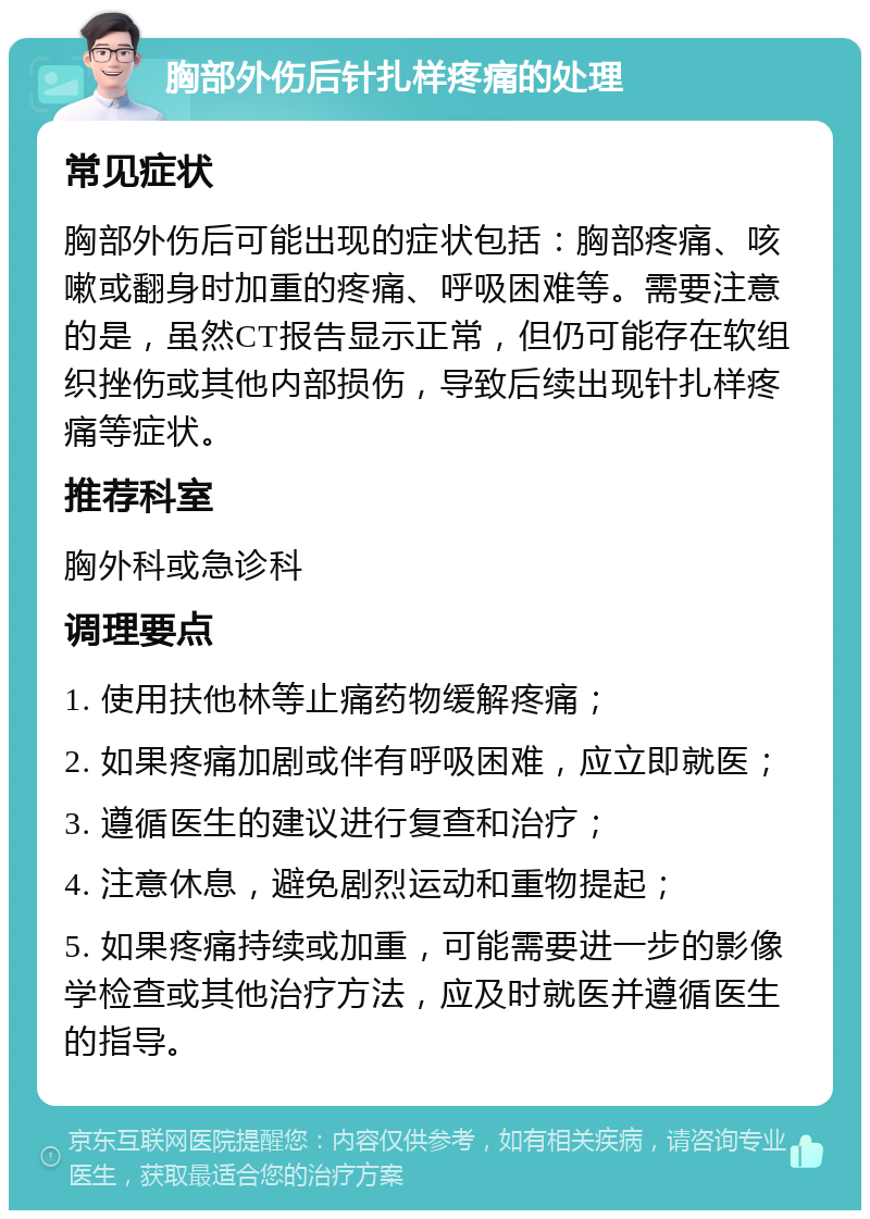 胸部外伤后针扎样疼痛的处理 常见症状 胸部外伤后可能出现的症状包括：胸部疼痛、咳嗽或翻身时加重的疼痛、呼吸困难等。需要注意的是，虽然CT报告显示正常，但仍可能存在软组织挫伤或其他内部损伤，导致后续出现针扎样疼痛等症状。 推荐科室 胸外科或急诊科 调理要点 1. 使用扶他林等止痛药物缓解疼痛； 2. 如果疼痛加剧或伴有呼吸困难，应立即就医； 3. 遵循医生的建议进行复查和治疗； 4. 注意休息，避免剧烈运动和重物提起； 5. 如果疼痛持续或加重，可能需要进一步的影像学检查或其他治疗方法，应及时就医并遵循医生的指导。