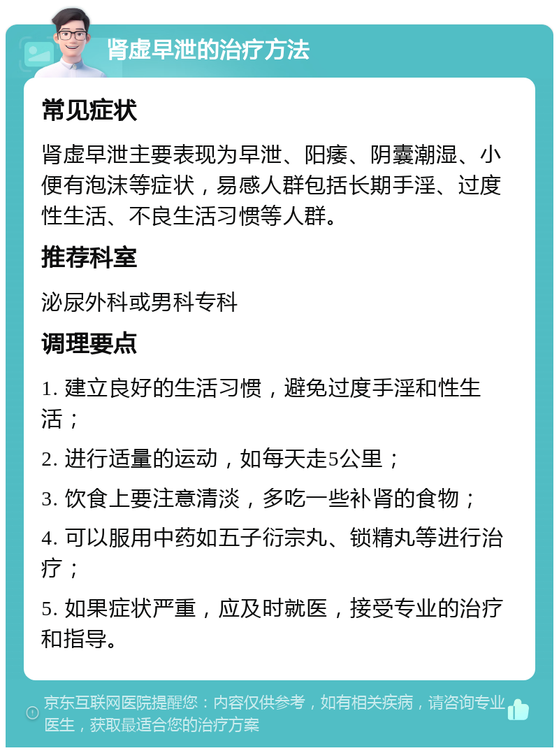 肾虚早泄的治疗方法 常见症状 肾虚早泄主要表现为早泄、阳痿、阴囊潮湿、小便有泡沫等症状，易感人群包括长期手淫、过度性生活、不良生活习惯等人群。 推荐科室 泌尿外科或男科专科 调理要点 1. 建立良好的生活习惯，避免过度手淫和性生活； 2. 进行适量的运动，如每天走5公里； 3. 饮食上要注意清淡，多吃一些补肾的食物； 4. 可以服用中药如五子衍宗丸、锁精丸等进行治疗； 5. 如果症状严重，应及时就医，接受专业的治疗和指导。