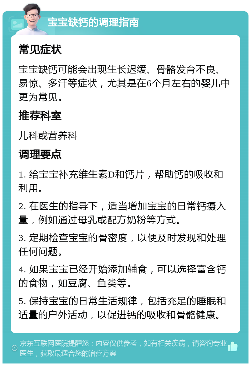 宝宝缺钙的调理指南 常见症状 宝宝缺钙可能会出现生长迟缓、骨骼发育不良、易惊、多汗等症状，尤其是在6个月左右的婴儿中更为常见。 推荐科室 儿科或营养科 调理要点 1. 给宝宝补充维生素D和钙片，帮助钙的吸收和利用。 2. 在医生的指导下，适当增加宝宝的日常钙摄入量，例如通过母乳或配方奶粉等方式。 3. 定期检查宝宝的骨密度，以便及时发现和处理任何问题。 4. 如果宝宝已经开始添加辅食，可以选择富含钙的食物，如豆腐、鱼类等。 5. 保持宝宝的日常生活规律，包括充足的睡眠和适量的户外活动，以促进钙的吸收和骨骼健康。