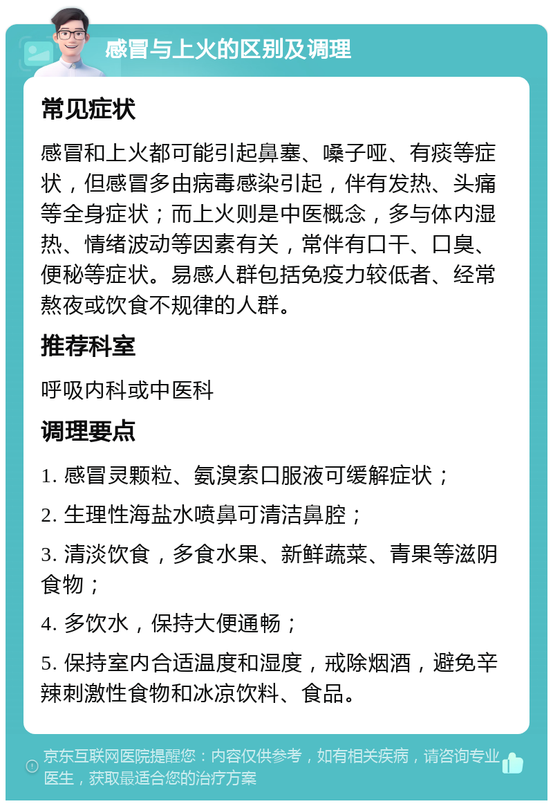 感冒与上火的区别及调理 常见症状 感冒和上火都可能引起鼻塞、嗓子哑、有痰等症状，但感冒多由病毒感染引起，伴有发热、头痛等全身症状；而上火则是中医概念，多与体内湿热、情绪波动等因素有关，常伴有口干、口臭、便秘等症状。易感人群包括免疫力较低者、经常熬夜或饮食不规律的人群。 推荐科室 呼吸内科或中医科 调理要点 1. 感冒灵颗粒、氨溴索口服液可缓解症状； 2. 生理性海盐水喷鼻可清洁鼻腔； 3. 清淡饮食，多食水果、新鲜蔬菜、青果等滋阴食物； 4. 多饮水，保持大便通畅； 5. 保持室内合适温度和湿度，戒除烟酒，避免辛辣刺激性食物和冰凉饮料、食品。