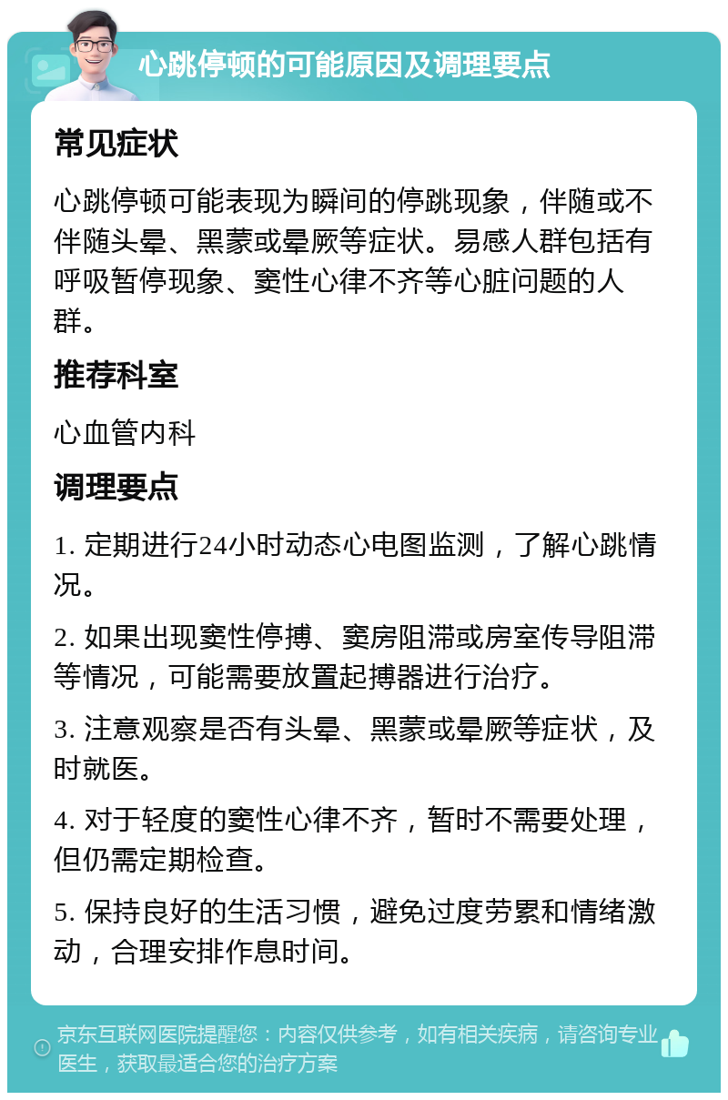 心跳停顿的可能原因及调理要点 常见症状 心跳停顿可能表现为瞬间的停跳现象，伴随或不伴随头晕、黑蒙或晕厥等症状。易感人群包括有呼吸暂停现象、窦性心律不齐等心脏问题的人群。 推荐科室 心血管内科 调理要点 1. 定期进行24小时动态心电图监测，了解心跳情况。 2. 如果出现窦性停搏、窦房阻滞或房室传导阻滞等情况，可能需要放置起搏器进行治疗。 3. 注意观察是否有头晕、黑蒙或晕厥等症状，及时就医。 4. 对于轻度的窦性心律不齐，暂时不需要处理，但仍需定期检查。 5. 保持良好的生活习惯，避免过度劳累和情绪激动，合理安排作息时间。