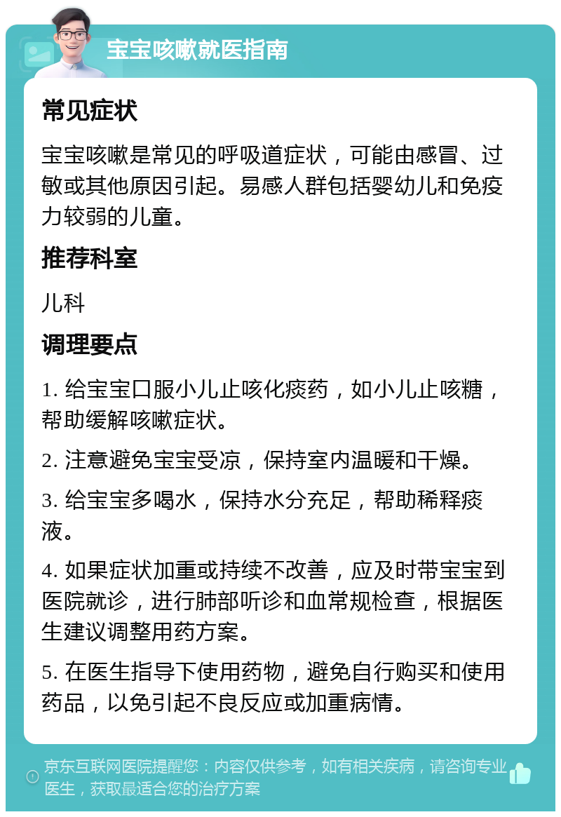 宝宝咳嗽就医指南 常见症状 宝宝咳嗽是常见的呼吸道症状，可能由感冒、过敏或其他原因引起。易感人群包括婴幼儿和免疫力较弱的儿童。 推荐科室 儿科 调理要点 1. 给宝宝口服小儿止咳化痰药，如小儿止咳糖，帮助缓解咳嗽症状。 2. 注意避免宝宝受凉，保持室内温暖和干燥。 3. 给宝宝多喝水，保持水分充足，帮助稀释痰液。 4. 如果症状加重或持续不改善，应及时带宝宝到医院就诊，进行肺部听诊和血常规检查，根据医生建议调整用药方案。 5. 在医生指导下使用药物，避免自行购买和使用药品，以免引起不良反应或加重病情。