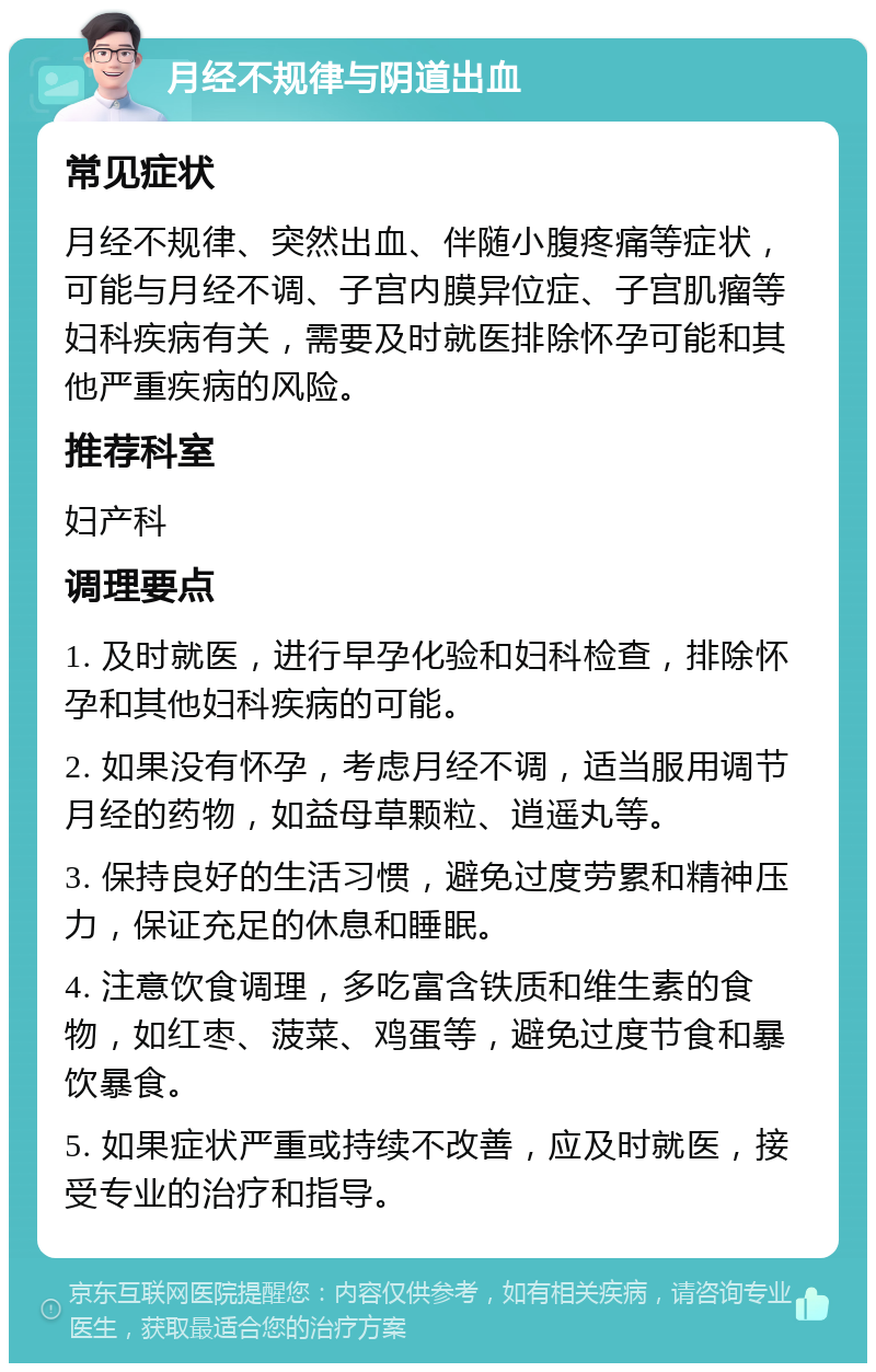 月经不规律与阴道出血 常见症状 月经不规律、突然出血、伴随小腹疼痛等症状，可能与月经不调、子宫内膜异位症、子宫肌瘤等妇科疾病有关，需要及时就医排除怀孕可能和其他严重疾病的风险。 推荐科室 妇产科 调理要点 1. 及时就医，进行早孕化验和妇科检查，排除怀孕和其他妇科疾病的可能。 2. 如果没有怀孕，考虑月经不调，适当服用调节月经的药物，如益母草颗粒、逍遥丸等。 3. 保持良好的生活习惯，避免过度劳累和精神压力，保证充足的休息和睡眠。 4. 注意饮食调理，多吃富含铁质和维生素的食物，如红枣、菠菜、鸡蛋等，避免过度节食和暴饮暴食。 5. 如果症状严重或持续不改善，应及时就医，接受专业的治疗和指导。