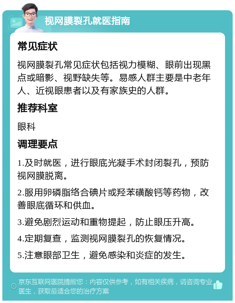 视网膜裂孔就医指南 常见症状 视网膜裂孔常见症状包括视力模糊、眼前出现黑点或暗影、视野缺失等。易感人群主要是中老年人、近视眼患者以及有家族史的人群。 推荐科室 眼科 调理要点 1.及时就医，进行眼底光凝手术封闭裂孔，预防视网膜脱离。 2.服用卵磷脂络合碘片或羟苯磺酸钙等药物，改善眼底循环和供血。 3.避免剧烈运动和重物提起，防止眼压升高。 4.定期复查，监测视网膜裂孔的恢复情况。 5.注意眼部卫生，避免感染和炎症的发生。