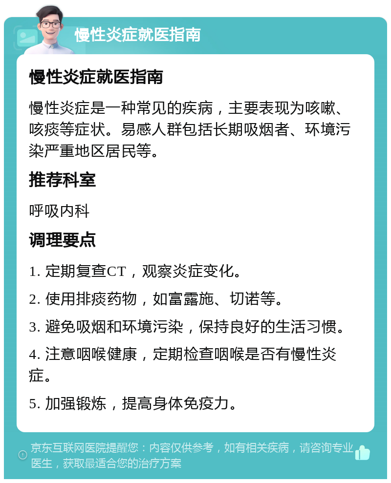 慢性炎症就医指南 慢性炎症就医指南 慢性炎症是一种常见的疾病，主要表现为咳嗽、咳痰等症状。易感人群包括长期吸烟者、环境污染严重地区居民等。 推荐科室 呼吸内科 调理要点 1. 定期复查CT，观察炎症变化。 2. 使用排痰药物，如富露施、切诺等。 3. 避免吸烟和环境污染，保持良好的生活习惯。 4. 注意咽喉健康，定期检查咽喉是否有慢性炎症。 5. 加强锻炼，提高身体免疫力。