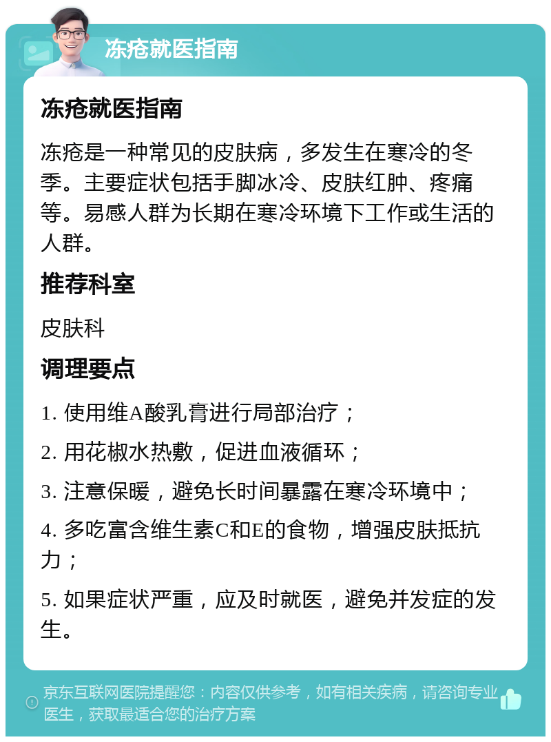 冻疮就医指南 冻疮就医指南 冻疮是一种常见的皮肤病，多发生在寒冷的冬季。主要症状包括手脚冰冷、皮肤红肿、疼痛等。易感人群为长期在寒冷环境下工作或生活的人群。 推荐科室 皮肤科 调理要点 1. 使用维A酸乳膏进行局部治疗； 2. 用花椒水热敷，促进血液循环； 3. 注意保暖，避免长时间暴露在寒冷环境中； 4. 多吃富含维生素C和E的食物，增强皮肤抵抗力； 5. 如果症状严重，应及时就医，避免并发症的发生。