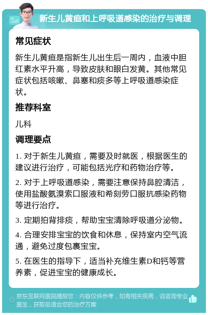 新生儿黄疸和上呼吸道感染的治疗与调理 常见症状 新生儿黄疸是指新生儿出生后一周内，血液中胆红素水平升高，导致皮肤和眼白发黄。其他常见症状包括咳嗽、鼻塞和痰多等上呼吸道感染症状。 推荐科室 儿科 调理要点 1. 对于新生儿黄疸，需要及时就医，根据医生的建议进行治疗，可能包括光疗和药物治疗等。 2. 对于上呼吸道感染，需要注意保持鼻腔清洁，使用盐酸氨溴索口服液和希刻劳口服抗感染药物等进行治疗。 3. 定期拍背排痰，帮助宝宝清除呼吸道分泌物。 4. 合理安排宝宝的饮食和休息，保持室内空气流通，避免过度包裹宝宝。 5. 在医生的指导下，适当补充维生素D和钙等营养素，促进宝宝的健康成长。