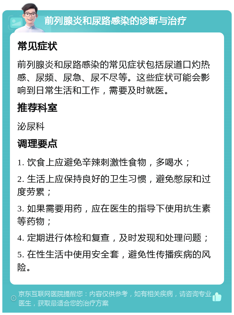 前列腺炎和尿路感染的诊断与治疗 常见症状 前列腺炎和尿路感染的常见症状包括尿道口灼热感、尿频、尿急、尿不尽等。这些症状可能会影响到日常生活和工作，需要及时就医。 推荐科室 泌尿科 调理要点 1. 饮食上应避免辛辣刺激性食物，多喝水； 2. 生活上应保持良好的卫生习惯，避免憋尿和过度劳累； 3. 如果需要用药，应在医生的指导下使用抗生素等药物； 4. 定期进行体检和复查，及时发现和处理问题； 5. 在性生活中使用安全套，避免性传播疾病的风险。