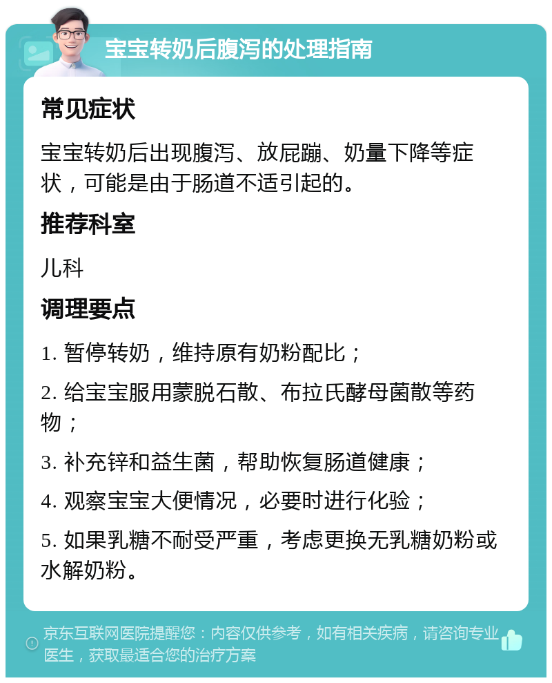 宝宝转奶后腹泻的处理指南 常见症状 宝宝转奶后出现腹泻、放屁蹦、奶量下降等症状，可能是由于肠道不适引起的。 推荐科室 儿科 调理要点 1. 暂停转奶，维持原有奶粉配比； 2. 给宝宝服用蒙脱石散、布拉氏酵母菌散等药物； 3. 补充锌和益生菌，帮助恢复肠道健康； 4. 观察宝宝大便情况，必要时进行化验； 5. 如果乳糖不耐受严重，考虑更换无乳糖奶粉或水解奶粉。