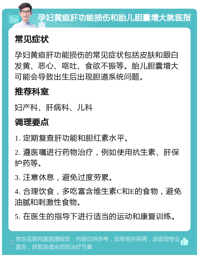 孕妇黄疸肝功能损伤和胎儿胆囊增大就医指南 常见症状 孕妇黄疸肝功能损伤的常见症状包括皮肤和眼白发黄、恶心、呕吐、食欲不振等。胎儿胆囊增大可能会导致出生后出现胆道系统问题。 推荐科室 妇产科、肝病科、儿科 调理要点 1. 定期复查肝功能和胆红素水平。 2. 遵医嘱进行药物治疗，例如使用抗生素、肝保护药等。 3. 注意休息，避免过度劳累。 4. 合理饮食，多吃富含维生素C和E的食物，避免油腻和刺激性食物。 5. 在医生的指导下进行适当的运动和康复训练。