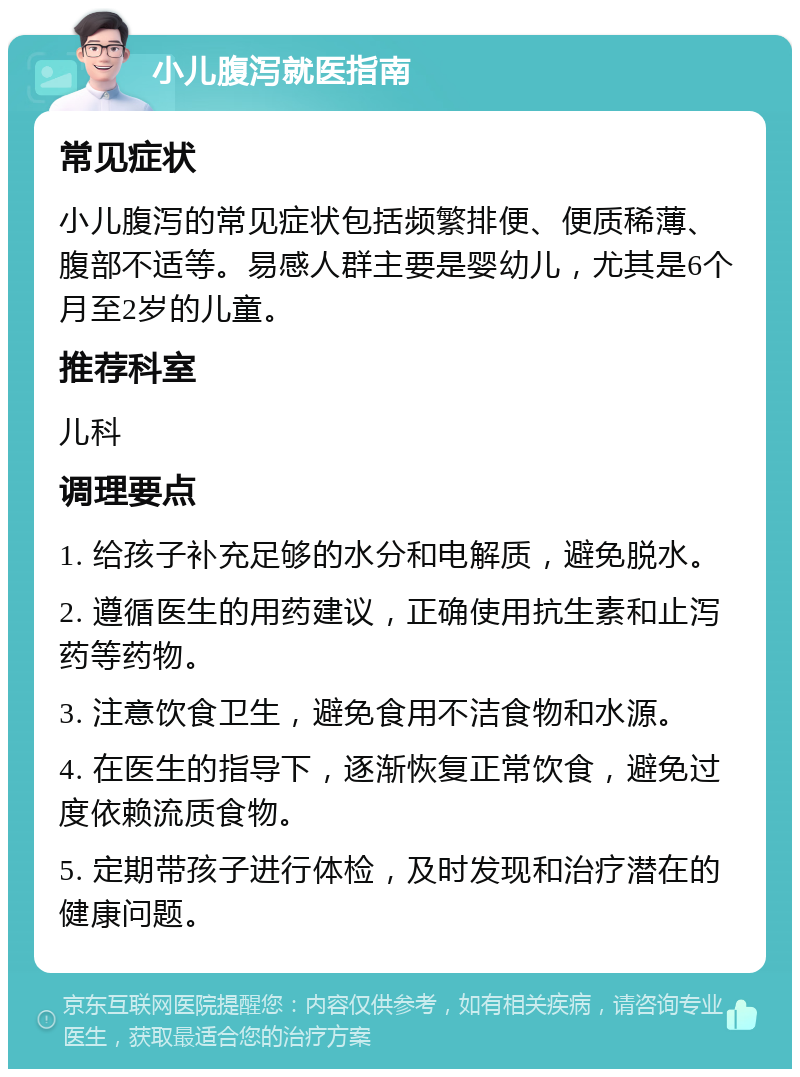 小儿腹泻就医指南 常见症状 小儿腹泻的常见症状包括频繁排便、便质稀薄、腹部不适等。易感人群主要是婴幼儿，尤其是6个月至2岁的儿童。 推荐科室 儿科 调理要点 1. 给孩子补充足够的水分和电解质，避免脱水。 2. 遵循医生的用药建议，正确使用抗生素和止泻药等药物。 3. 注意饮食卫生，避免食用不洁食物和水源。 4. 在医生的指导下，逐渐恢复正常饮食，避免过度依赖流质食物。 5. 定期带孩子进行体检，及时发现和治疗潜在的健康问题。