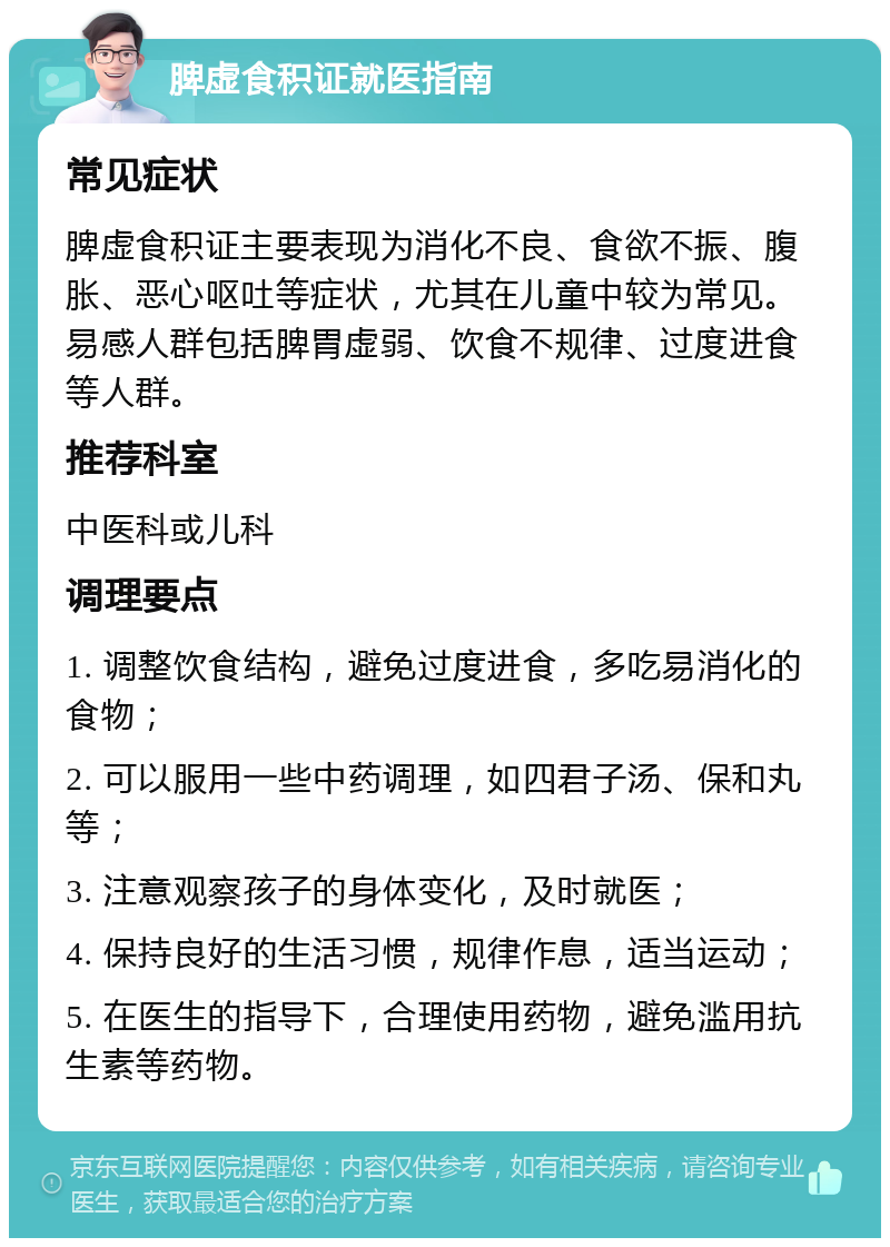 脾虚食积证就医指南 常见症状 脾虚食积证主要表现为消化不良、食欲不振、腹胀、恶心呕吐等症状，尤其在儿童中较为常见。易感人群包括脾胃虚弱、饮食不规律、过度进食等人群。 推荐科室 中医科或儿科 调理要点 1. 调整饮食结构，避免过度进食，多吃易消化的食物； 2. 可以服用一些中药调理，如四君子汤、保和丸等； 3. 注意观察孩子的身体变化，及时就医； 4. 保持良好的生活习惯，规律作息，适当运动； 5. 在医生的指导下，合理使用药物，避免滥用抗生素等药物。