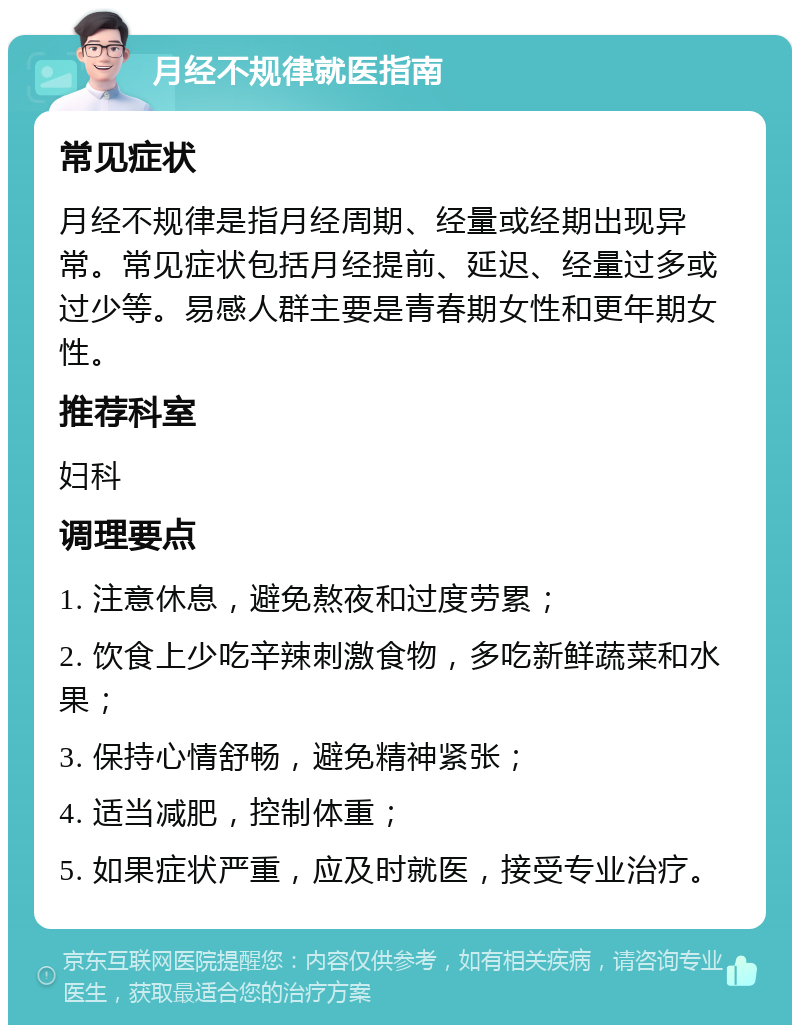 月经不规律就医指南 常见症状 月经不规律是指月经周期、经量或经期出现异常。常见症状包括月经提前、延迟、经量过多或过少等。易感人群主要是青春期女性和更年期女性。 推荐科室 妇科 调理要点 1. 注意休息，避免熬夜和过度劳累； 2. 饮食上少吃辛辣刺激食物，多吃新鲜蔬菜和水果； 3. 保持心情舒畅，避免精神紧张； 4. 适当减肥，控制体重； 5. 如果症状严重，应及时就医，接受专业治疗。