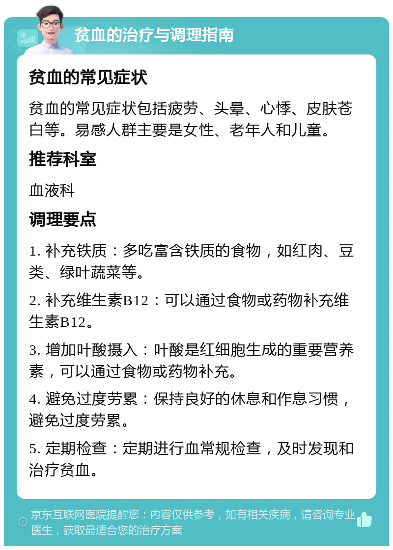 贫血的治疗与调理指南 贫血的常见症状 贫血的常见症状包括疲劳、头晕、心悸、皮肤苍白等。易感人群主要是女性、老年人和儿童。 推荐科室 血液科 调理要点 1. 补充铁质：多吃富含铁质的食物，如红肉、豆类、绿叶蔬菜等。 2. 补充维生素B12：可以通过食物或药物补充维生素B12。 3. 增加叶酸摄入：叶酸是红细胞生成的重要营养素，可以通过食物或药物补充。 4. 避免过度劳累：保持良好的休息和作息习惯，避免过度劳累。 5. 定期检查：定期进行血常规检查，及时发现和治疗贫血。