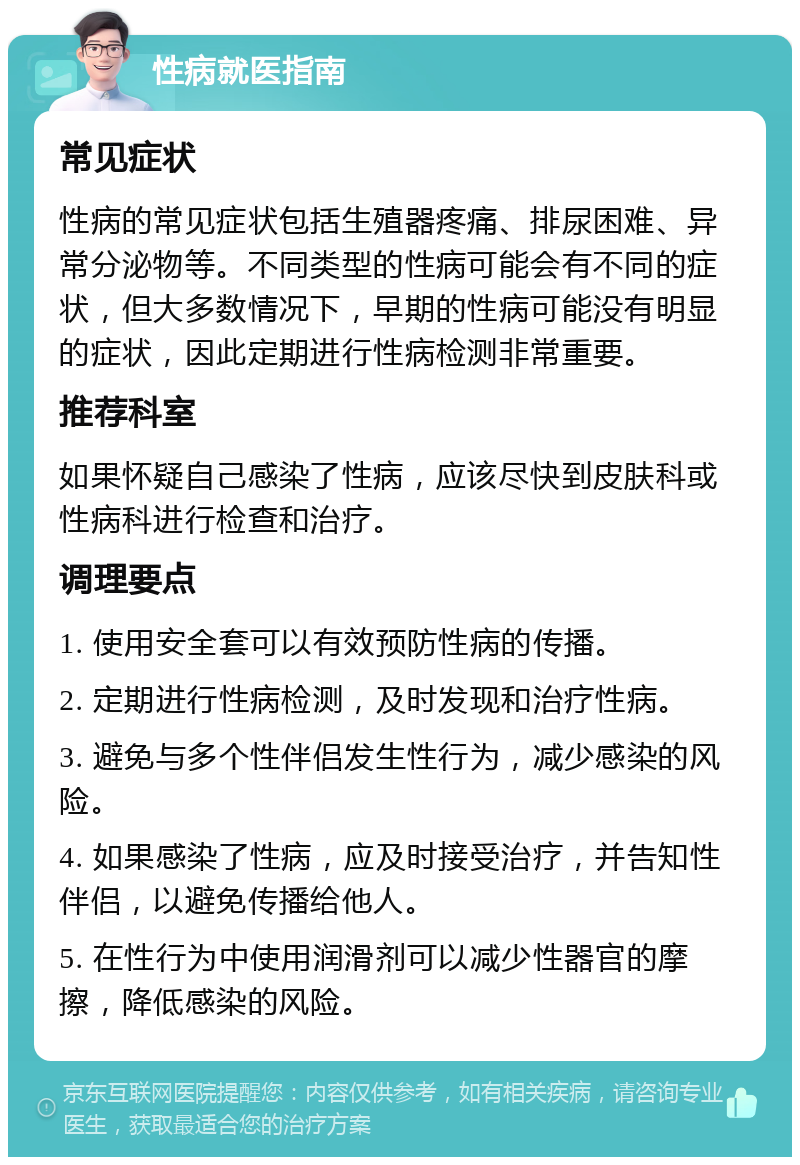 性病就医指南 常见症状 性病的常见症状包括生殖器疼痛、排尿困难、异常分泌物等。不同类型的性病可能会有不同的症状，但大多数情况下，早期的性病可能没有明显的症状，因此定期进行性病检测非常重要。 推荐科室 如果怀疑自己感染了性病，应该尽快到皮肤科或性病科进行检查和治疗。 调理要点 1. 使用安全套可以有效预防性病的传播。 2. 定期进行性病检测，及时发现和治疗性病。 3. 避免与多个性伴侣发生性行为，减少感染的风险。 4. 如果感染了性病，应及时接受治疗，并告知性伴侣，以避免传播给他人。 5. 在性行为中使用润滑剂可以减少性器官的摩擦，降低感染的风险。