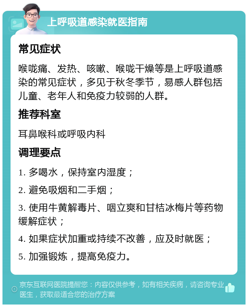 上呼吸道感染就医指南 常见症状 喉咙痛、发热、咳嗽、喉咙干燥等是上呼吸道感染的常见症状，多见于秋冬季节，易感人群包括儿童、老年人和免疫力较弱的人群。 推荐科室 耳鼻喉科或呼吸内科 调理要点 1. 多喝水，保持室内湿度； 2. 避免吸烟和二手烟； 3. 使用牛黄解毒片、咽立爽和甘桔冰梅片等药物缓解症状； 4. 如果症状加重或持续不改善，应及时就医； 5. 加强锻炼，提高免疫力。