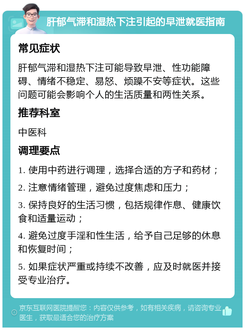 肝郁气滞和湿热下注引起的早泄就医指南 常见症状 肝郁气滞和湿热下注可能导致早泄、性功能障碍、情绪不稳定、易怒、烦躁不安等症状。这些问题可能会影响个人的生活质量和两性关系。 推荐科室 中医科 调理要点 1. 使用中药进行调理，选择合适的方子和药材； 2. 注意情绪管理，避免过度焦虑和压力； 3. 保持良好的生活习惯，包括规律作息、健康饮食和适量运动； 4. 避免过度手淫和性生活，给予自己足够的休息和恢复时间； 5. 如果症状严重或持续不改善，应及时就医并接受专业治疗。