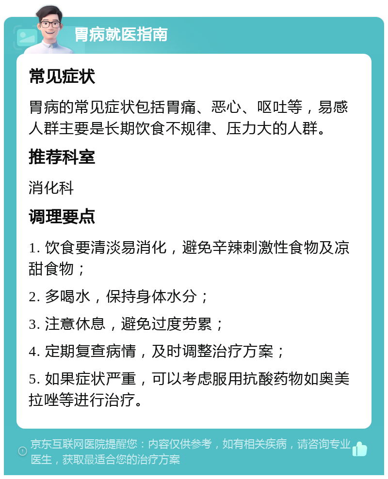 胃病就医指南 常见症状 胃病的常见症状包括胃痛、恶心、呕吐等，易感人群主要是长期饮食不规律、压力大的人群。 推荐科室 消化科 调理要点 1. 饮食要清淡易消化，避免辛辣刺激性食物及凉甜食物； 2. 多喝水，保持身体水分； 3. 注意休息，避免过度劳累； 4. 定期复查病情，及时调整治疗方案； 5. 如果症状严重，可以考虑服用抗酸药物如奥美拉唑等进行治疗。