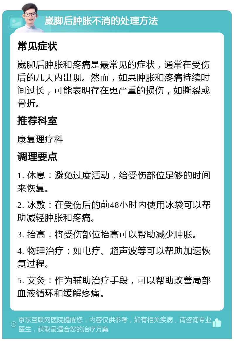 崴脚后肿胀不消的处理方法 常见症状 崴脚后肿胀和疼痛是最常见的症状，通常在受伤后的几天内出现。然而，如果肿胀和疼痛持续时间过长，可能表明存在更严重的损伤，如撕裂或骨折。 推荐科室 康复理疗科 调理要点 1. 休息：避免过度活动，给受伤部位足够的时间来恢复。 2. 冰敷：在受伤后的前48小时内使用冰袋可以帮助减轻肿胀和疼痛。 3. 抬高：将受伤部位抬高可以帮助减少肿胀。 4. 物理治疗：如电疗、超声波等可以帮助加速恢复过程。 5. 艾灸：作为辅助治疗手段，可以帮助改善局部血液循环和缓解疼痛。