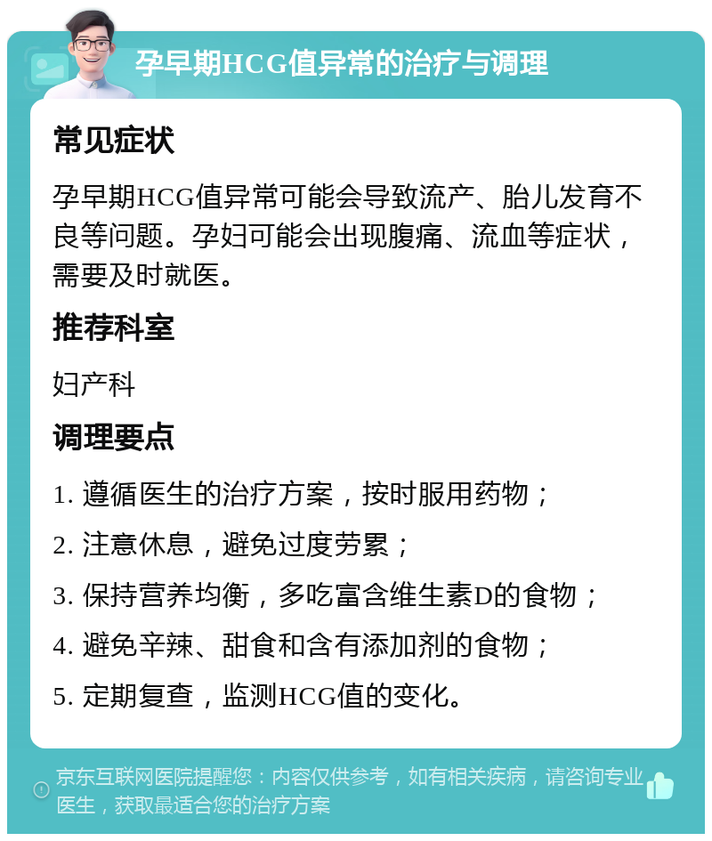 孕早期HCG值异常的治疗与调理 常见症状 孕早期HCG值异常可能会导致流产、胎儿发育不良等问题。孕妇可能会出现腹痛、流血等症状，需要及时就医。 推荐科室 妇产科 调理要点 1. 遵循医生的治疗方案，按时服用药物； 2. 注意休息，避免过度劳累； 3. 保持营养均衡，多吃富含维生素D的食物； 4. 避免辛辣、甜食和含有添加剂的食物； 5. 定期复查，监测HCG值的变化。