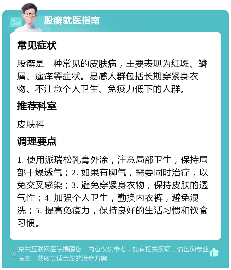 股癣就医指南 常见症状 股癣是一种常见的皮肤病，主要表现为红斑、鳞屑、瘙痒等症状。易感人群包括长期穿紧身衣物、不注意个人卫生、免疫力低下的人群。 推荐科室 皮肤科 调理要点 1. 使用派瑞松乳膏外涂，注意局部卫生，保持局部干燥透气；2. 如果有脚气，需要同时治疗，以免交叉感染；3. 避免穿紧身衣物，保持皮肤的透气性；4. 加强个人卫生，勤换内衣裤，避免混洗；5. 提高免疫力，保持良好的生活习惯和饮食习惯。