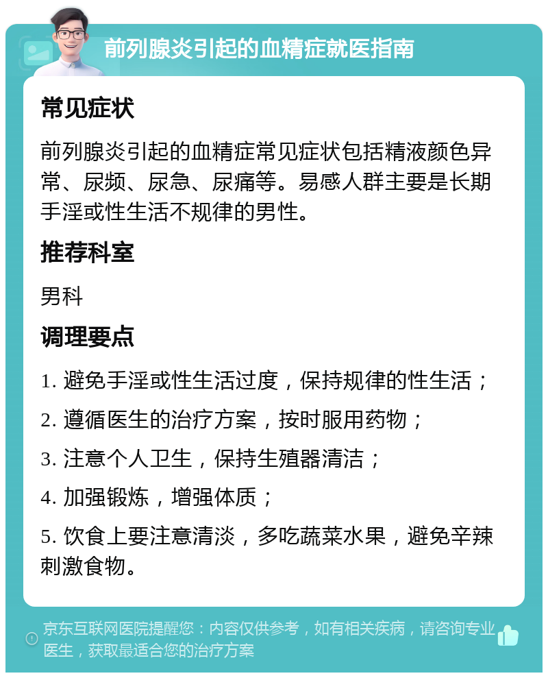 前列腺炎引起的血精症就医指南 常见症状 前列腺炎引起的血精症常见症状包括精液颜色异常、尿频、尿急、尿痛等。易感人群主要是长期手淫或性生活不规律的男性。 推荐科室 男科 调理要点 1. 避免手淫或性生活过度，保持规律的性生活； 2. 遵循医生的治疗方案，按时服用药物； 3. 注意个人卫生，保持生殖器清洁； 4. 加强锻炼，增强体质； 5. 饮食上要注意清淡，多吃蔬菜水果，避免辛辣刺激食物。