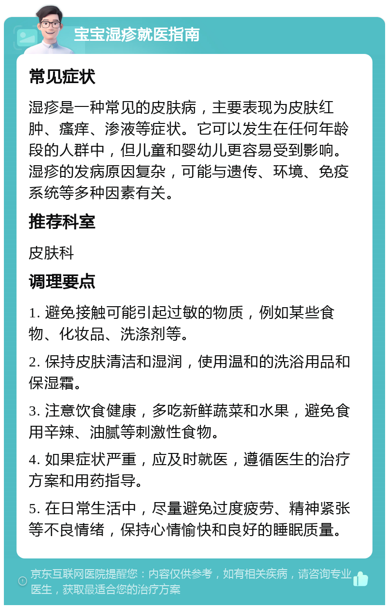 宝宝湿疹就医指南 常见症状 湿疹是一种常见的皮肤病，主要表现为皮肤红肿、瘙痒、渗液等症状。它可以发生在任何年龄段的人群中，但儿童和婴幼儿更容易受到影响。湿疹的发病原因复杂，可能与遗传、环境、免疫系统等多种因素有关。 推荐科室 皮肤科 调理要点 1. 避免接触可能引起过敏的物质，例如某些食物、化妆品、洗涤剂等。 2. 保持皮肤清洁和湿润，使用温和的洗浴用品和保湿霜。 3. 注意饮食健康，多吃新鲜蔬菜和水果，避免食用辛辣、油腻等刺激性食物。 4. 如果症状严重，应及时就医，遵循医生的治疗方案和用药指导。 5. 在日常生活中，尽量避免过度疲劳、精神紧张等不良情绪，保持心情愉快和良好的睡眠质量。