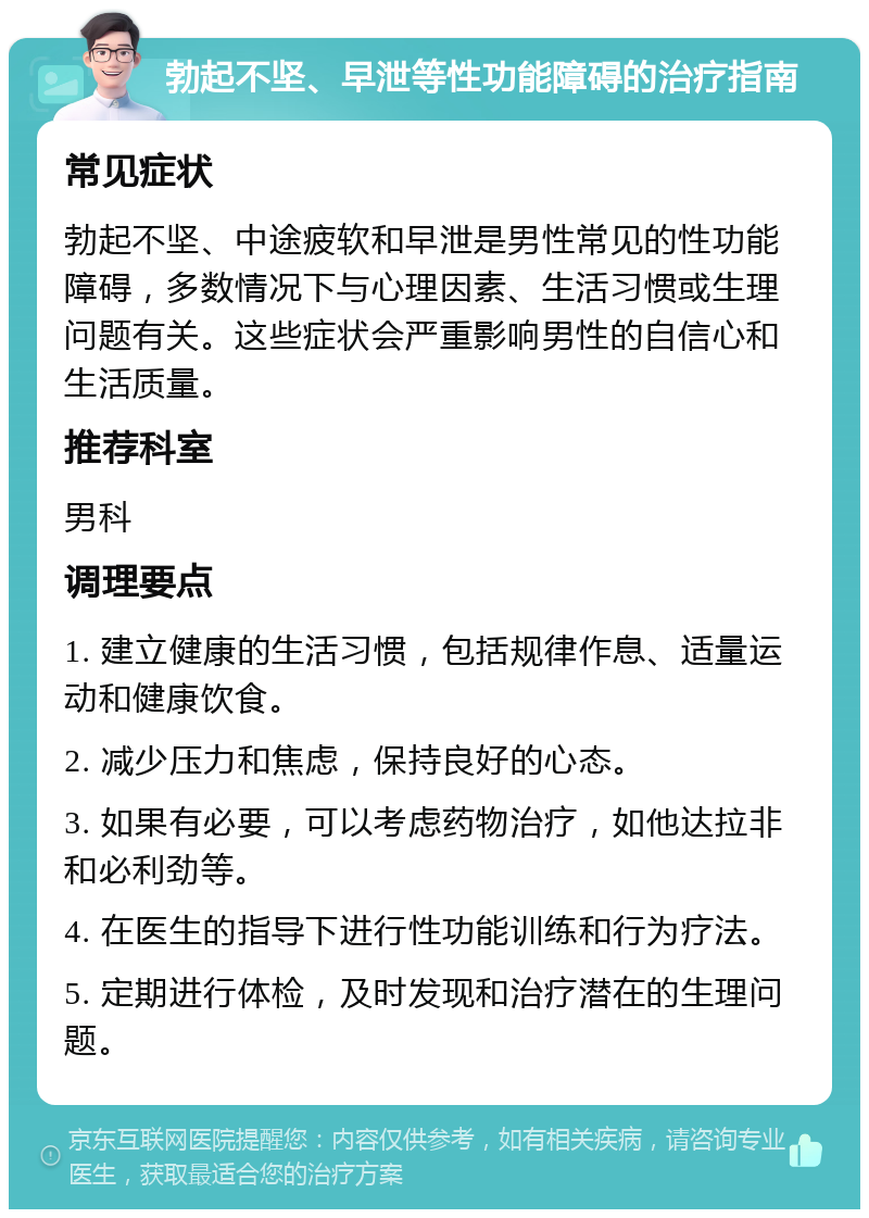 勃起不坚、早泄等性功能障碍的治疗指南 常见症状 勃起不坚、中途疲软和早泄是男性常见的性功能障碍，多数情况下与心理因素、生活习惯或生理问题有关。这些症状会严重影响男性的自信心和生活质量。 推荐科室 男科 调理要点 1. 建立健康的生活习惯，包括规律作息、适量运动和健康饮食。 2. 减少压力和焦虑，保持良好的心态。 3. 如果有必要，可以考虑药物治疗，如他达拉非和必利劲等。 4. 在医生的指导下进行性功能训练和行为疗法。 5. 定期进行体检，及时发现和治疗潜在的生理问题。