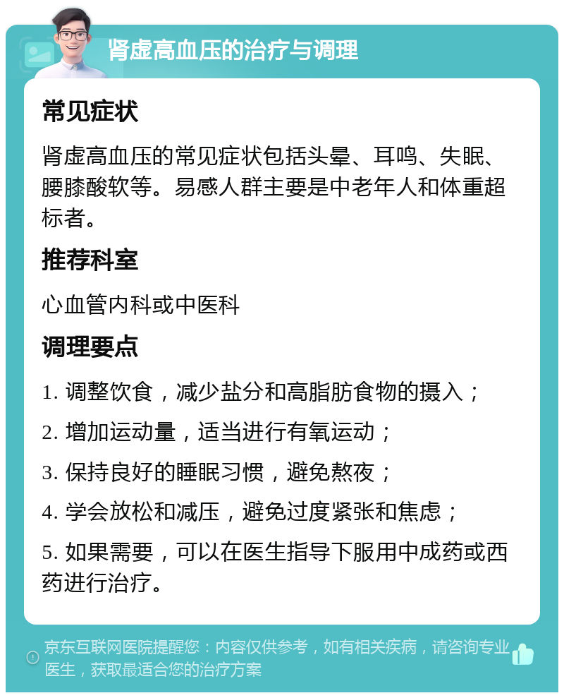 肾虚高血压的治疗与调理 常见症状 肾虚高血压的常见症状包括头晕、耳鸣、失眠、腰膝酸软等。易感人群主要是中老年人和体重超标者。 推荐科室 心血管内科或中医科 调理要点 1. 调整饮食，减少盐分和高脂肪食物的摄入； 2. 增加运动量，适当进行有氧运动； 3. 保持良好的睡眠习惯，避免熬夜； 4. 学会放松和减压，避免过度紧张和焦虑； 5. 如果需要，可以在医生指导下服用中成药或西药进行治疗。