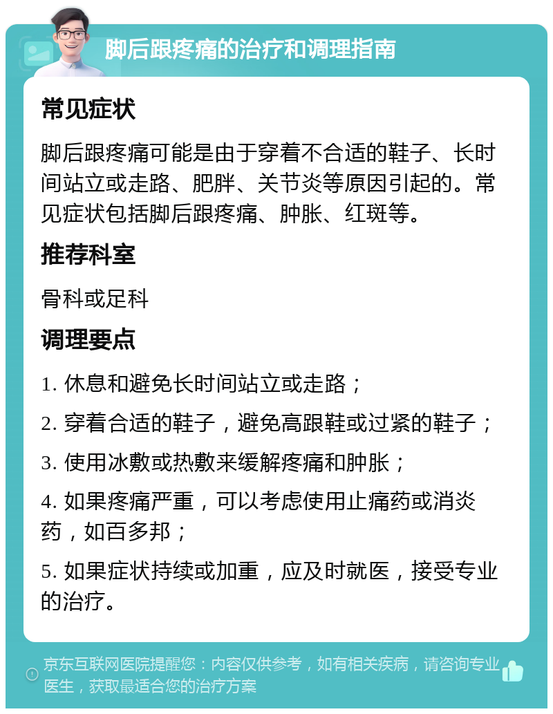 脚后跟疼痛的治疗和调理指南 常见症状 脚后跟疼痛可能是由于穿着不合适的鞋子、长时间站立或走路、肥胖、关节炎等原因引起的。常见症状包括脚后跟疼痛、肿胀、红斑等。 推荐科室 骨科或足科 调理要点 1. 休息和避免长时间站立或走路； 2. 穿着合适的鞋子，避免高跟鞋或过紧的鞋子； 3. 使用冰敷或热敷来缓解疼痛和肿胀； 4. 如果疼痛严重，可以考虑使用止痛药或消炎药，如百多邦； 5. 如果症状持续或加重，应及时就医，接受专业的治疗。