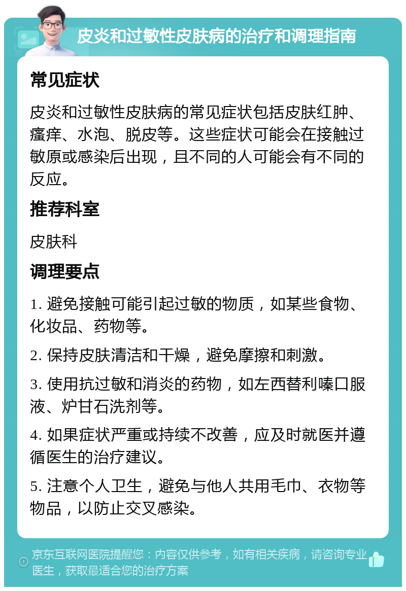 皮炎和过敏性皮肤病的治疗和调理指南 常见症状 皮炎和过敏性皮肤病的常见症状包括皮肤红肿、瘙痒、水泡、脱皮等。这些症状可能会在接触过敏原或感染后出现，且不同的人可能会有不同的反应。 推荐科室 皮肤科 调理要点 1. 避免接触可能引起过敏的物质，如某些食物、化妆品、药物等。 2. 保持皮肤清洁和干燥，避免摩擦和刺激。 3. 使用抗过敏和消炎的药物，如左西替利嗪口服液、炉甘石洗剂等。 4. 如果症状严重或持续不改善，应及时就医并遵循医生的治疗建议。 5. 注意个人卫生，避免与他人共用毛巾、衣物等物品，以防止交叉感染。